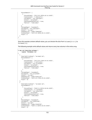 AWS Command Line Interface User Guide for Version 2
Filtering
"Attachments": [
{
"AttachTime": "2013-09-18T20:26:16.000Z",
"InstanceId": "i-4b41a37c",
"VolumeId": "vol-2e410a47",
"State": "attached",
"DeleteOnTermination": true,
"Device": "/dev/sda1"
}
],
"VolumeType": "standard",
"VolumeId": "vol-2e410a47",
"State": "in-use",
"SnapshotId": "snap-708e8348",
"CreateTime": "2013-09-18T20:26:15.000Z",
"Size": 8
}
]
Since this example contains default values, you can shorten the slice from Volumes[0:2:1] to
Volumes[:2].
The following example omits default values and returns every two volumes in the entire array.
$ aws ec2 describe-volumes 
--query 'Volumes[::2]'
[
{
"AvailabilityZone": "us-west-2a",
"Attachments": [
{
"AttachTime": "2013-09-17T00:55:03.000Z",
"InstanceId": "i-a071c394",
"VolumeId": "vol-e11a5288",
"State": "attached",
"DeleteOnTermination": true,
"Device": "/dev/sda1"
}
],
"VolumeType": "standard",
"VolumeId": "vol-e11a5288",
"State": "in-use",
"SnapshotId": "snap-f23ec1c8",
"CreateTime": "2013-09-17T00:55:03.000Z",
"Size": 30
},
{
"AvailabilityZone": "us-west-2a",
"Attachments": [
{
"AttachTime": "2020-11-20T19:54:06.000Z",
"InstanceId": "i-1jd73kv8",
"VolumeId": "vol-a1b3c7nd",
"State": "attached",
"DeleteOnTermination": true,
"Device": "/dev/sda1"
}
],
"VolumeType": "standard",
"VolumeId": "vol-a1b3c7nd",
"State": "in-use",
"SnapshotId": "snap-234087fb",
"CreateTime": "2020-11-20T19:54:05.000Z",
"Size": 15
125
 