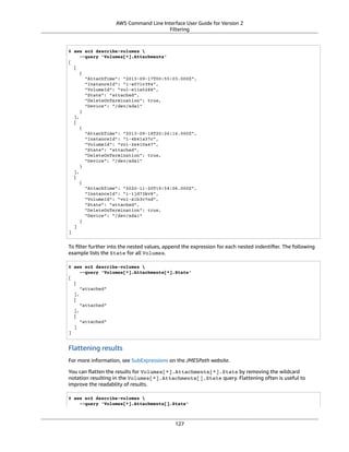 AWS Command Line Interface User Guide for Version 2
Filtering
$ aws ec2 describe-volumes 
--query 'Volumes[*].Attachments'
[
[
{
"AttachTime": "2013-09-17T00:55:03.000Z",
"InstanceId": "i-a071c394",
"VolumeId": "vol-e11a5288",
"State": "attached",
"DeleteOnTermination": true,
"Device": "/dev/sda1"
}
],
[
{
"AttachTime": "2013-09-18T20:26:16.000Z",
"InstanceId": "i-4b41a37c",
"VolumeId": "vol-2e410a47",
"State": "attached",
"DeleteOnTermination": true,
"Device": "/dev/sda1"
}
],
[
{
"AttachTime": "2020-11-20T19:54:06.000Z",
"InstanceId": "i-1jd73kv8",
"VolumeId": "vol-a1b3c7nd",
"State": "attached",
"DeleteOnTermination": true,
"Device": "/dev/sda1"
}
]
]
To ﬁlter further into the nested values, append the expression for each nested indentiﬁer. The following
example lists the State for all Volumes.
$ aws ec2 describe-volumes 
--query 'Volumes[*].Attachments[*].State'
[
[
"attached"
],
[
"attached"
],
[
"attached"
]
]
Flattening results
For more information, see SubExpressions on the JMESPath website.
You can ﬂatten the results for Volumes[*].Attachments[*].State by removing the wildcard
notation resulting in the Volumes[*].Attachments[].State query. Flattening often is useful to
improve the readablity of results.
$ aws ec2 describe-volumes 
--query 'Volumes[*].Attachments[].State'
127
 