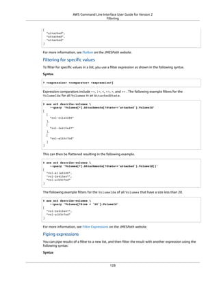 AWS Command Line Interface User Guide for Version 2
Filtering
[
"attached",
"attached",
"attached"
]
For more information, see Flatten on the JMESPath website.
Filtering for speciﬁc values
To ﬁlter for speciﬁc values in a list, you use a ﬁlter expression as shown in the following syntax.
Syntax
? <expression> <comparator> <expression>]
Expression comparators include ==, !=, <, <=, >, and >= . The following example ﬁlters for the
VolumeIds for all Volumes in an AttachedState.
$ aws ec2 describe-volumes 
--query 'Volumes[*].Attachments[?State==`attached`].VolumeId'
[
[
"vol-e11a5288"
],
[
"vol-2e410a47"
],
[
"vol-a1b3c7nd"
]
]
This can then be ﬂattened resulting in the following example.
$ aws ec2 describe-volumes 
--query 'Volumes[*].Attachments[?State==`attached`].VolumeId[]'
[
"vol-e11a5288",
"vol-2e410a47",
"vol-a1b3c7nd"
]
The following example ﬁlters for the VolumeIds of all Volumes that have a size less than 20.
$ aws ec2 describe-volumes 
--query 'Volumes[?Size < `20`].VolumeId'
[
"vol-2e410a47",
"vol-a1b3c7nd"
]
For more information, see Filter Expressions on the JMESPath website.
Piping expressions
You can pipe results of a ﬁlter to a new list, and then ﬁlter the result with another expression using the
following syntax:
Syntax
128
 