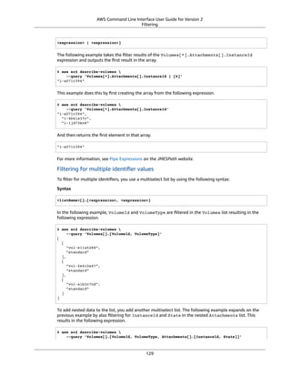 AWS Command Line Interface User Guide for Version 2
Filtering
<expression> | <expression>]
The following example takes the ﬁlter results of the Volumes[*].Attachments[].InstanceId
expression and outputs the ﬁrst result in the array.
$ aws ec2 describe-volumes 
--query 'Volumes[*].Attachments[].InstanceId | [0]'
"i-a071c394"
This example does this by ﬁrst creating the array from the following expression.
$ aws ec2 describe-volumes 
--query 'Volumes[*].Attachments[].InstanceId'
"i-a071c394",
"i-4b41a37c",
"i-1jd73kv8"
And then returns the ﬁrst element in that array.
"i-a071c394"
For more information, see Pipe Expressions on the JMESPath website.
Filtering for multiple identiﬁer values
To ﬁlter for multiple identiﬁers, you use a multiselect list by using the following syntax:
Syntax
<listName>[].[<expression>, <expression>]
In the following example, VolumeId and VolumeType are ﬁltered in the Volumes list resulting in the
following expression.
$ aws ec2 describe-volumes 
--query 'Volumes[].[VolumeId, VolumeType]'
[
[
"vol-e11a5288",
"standard"
],
[
"vol-2e410a47",
"standard"
],
[
"vol-a1b3c7nd",
"standard"
]
]
To add nested data to the list, you add another multiselect list. The following example expands on the
previous example by also ﬁltering for InstanceId and State in the nested Attachments list. This
results in the following expression.
$ aws ec2 describe-volumes 
--query 'Volumes[].[VolumeId, VolumeType, Attachments[].[InstanceId, State]]'
129
 