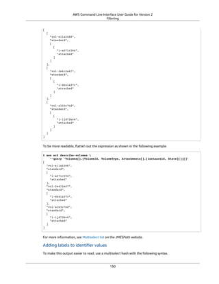 AWS Command Line Interface User Guide for Version 2
Filtering
[
[
"vol-e11a5288",
"standard",
[
[
"i-a071c394",
"attached"
]
]
],
[
"vol-2e410a47",
"standard",
[
[
"i-4b41a37c",
"attached"
]
]
],
[
"vol-a1b3c7nd",
"standard",
[
[
"i-1jd73kv8",
"attached"
]
]
]
]
To be more readable, ﬂatten out the expression as shown in the following example.
$ aws ec2 describe-volumes 
--query 'Volumes[].[VolumeId, VolumeType, Attachments[].[InstanceId, State][]][]'
[
"vol-e11a5288",
"standard",
[
"i-a071c394",
"attached"
],
"vol-2e410a47",
"standard",
[
"i-4b41a37c",
"attached"
],
"vol-a1b3c7nd",
"standard",
[
"i-1jd73kv8",
"attached"
]
]
For more information, see Multiselect list on the JMESPath website.
Adding labels to identiﬁer values
To make this output easier to read, use a multiselect hash with the following syntax.
130
 