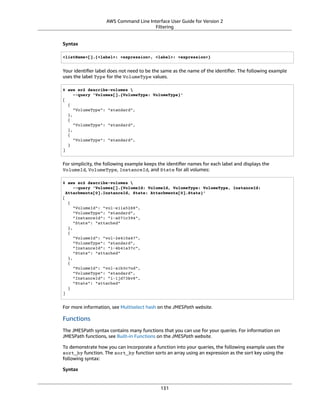 AWS Command Line Interface User Guide for Version 2
Filtering
Syntax
<listName>[].{<label>: <expression>, <label>: <expression>}
Your identiﬁer label does not need to be the same as the name of the identiﬁer. The following example
uses the label Type for the VolumeType values.
$ aws ec2 describe-volumes 
--query 'Volumes[].{VolumeType: VolumeType}'
[
{
"VolumeType": "standard",
},
{
"VolumeType": "standard",
},
{
"VolumeType": "standard",
}
]
For simplicity, the following example keeps the identiﬁer names for each label and displays the
VolumeId, VolumeType, InstanceId, and State for all volumes:
$ aws ec2 describe-volumes 
--query 'Volumes[].{VolumeId: VolumeId, VolumeType: VolumeType, InstanceId:
Attachments[0].InstanceId, State: Attachments[0].State}'
[
{
"VolumeId": "vol-e11a5288",
"VolumeType": "standard",
"InstanceId": "i-a071c394",
"State": "attached"
},
{
"VolumeId": "vol-2e410a47",
"VolumeType": "standard",
"InstanceId": "i-4b41a37c",
"State": "attached"
},
{
"VolumeId": "vol-a1b3c7nd",
"VolumeType": "standard",
"InstanceId": "i-1jd73kv8",
"State": "attached"
}
]
For more information, see Multiselect hash on the JMESPath website.
Functions
The JMESPath syntax contains many functions that you can use for your queries. For information on
JMESPath functions, see Built-in Functions on the JMESPath website.
To demonstrate how you can incorporate a function into your queries, the following example uses the
sort_by function. The sort_by function sorts an array using an expression as the sort key using the
following syntax:
Syntax
131
 