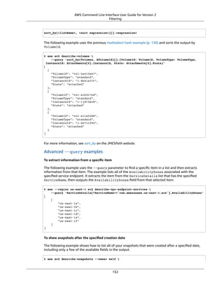 AWS Command Line Interface User Guide for Version 2
Filtering
sort_by(<listName>, <sort expression>)[].<expression>
The following example uses the previous multiselect hash example (p. 130) and sorts the output by
VolumeId.
$ aws ec2 describe-volumes 
--query 'sort_by(Volumes, &VolumeId)[].{VolumeId: VolumeId, VolumeType: VolumeType,
InstanceId: Attachments[0].InstanceId, State: Attachments[0].State}'
[
{
"VolumeId": "vol-2e410a47",
"VolumeType": "standard",
"InstanceId": "i-4b41a37c",
"State": "attached"
},
{
"VolumeId": "vol-a1b3c7nd",
"VolumeType": "standard",
"InstanceId": "i-1jd73kv8",
"State": "attached"
},
{
"VolumeId": "vol-e11a5288",
"VolumeType": "standard",
"InstanceId": "i-a071c394",
"State": "attached"
}
]
For more information, see sort_by on the JMESPath website.
Advanced --query examples
To extract information from a speciﬁc item
The following example uses the --query parameter to ﬁnd a speciﬁc item in a list and then extracts
information from that item. The example lists all of the AvailabilityZones associated with the
speciﬁed service endpoint. It extracts the item from the ServiceDetails list that has the speciﬁed
ServiceName, then outputs the AvailabilityZones ﬁeld from that selected item.
$ aws --region us-east-1 ec2 describe-vpc-endpoint-services 
--query 'ServiceDetails[?ServiceName==`com.amazonaws.us-east-1.ecs`].AvailabilityZones'
[
[
"us-east-1a",
"us-east-1b",
"us-east-1c",
"us-east-1d",
"us-east-1e",
"us-east-1f"
]
]
To show snapshots after the speciﬁed creation date
The following example shows how to list all of your snapshots that were created after a speciﬁed date,
including only a few of the available ﬁelds in the output.
$ aws ec2 describe-snapshots --owner self 
132
 