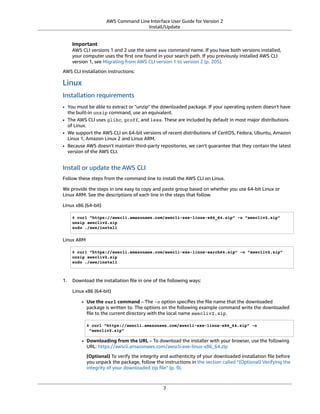 AWS Command Line Interface User Guide for Version 2
Install/Update
Important
AWS CLI versions 1 and 2 use the same aws command name. If you have both versions installed,
your computer uses the ﬁrst one found in your search path. If you previously installed AWS CLI
version 1, see Migrating from AWS CLI version 1 to version 2 (p. 205).
AWS CLI installation instructions:
Linux
Installation requirements
• You must be able to extract or "unzip" the downloaded package. If your operating system doesn't have
the built-in unzip command, use an equivalent.
• The AWS CLI uses glibc, groff, and less. These are included by default in most major distributions
of Linux.
• We support the AWS CLI on 64-bit versions of recent distributions of CentOS, Fedora, Ubuntu, Amazon
Linux 1, Amazon Linux 2 and Linux ARM.
• Because AWS doesn't maintain third-party repositories, we can’t guarantee that they contain the latest
version of the AWS CLI.
Install or update the AWS CLI
Follow these steps from the command line to install the AWS CLI on Linux.
We provide the steps in one easy to copy and paste group based on whether you use 64-bit Linux or
Linux ARM. See the descriptions of each line in the steps that follow.
Linux x86 (64-bit)
$ curl "https://awscli.amazonaws.com/awscli-exe-linux-x86_64.zip" -o "awscliv2.zip"
unzip awscliv2.zip
sudo ./aws/install
Linux ARM
$ curl "https://awscli.amazonaws.com/awscli-exe-linux-aarch64.zip" -o "awscliv2.zip"
unzip awscliv2.zip
sudo ./aws/install
1. Download the installation ﬁle in one of the following ways:
Linux x86 (64-bit)
• Use the curl command – The -o option speciﬁes the ﬁle name that the downloaded
package is written to. The options on the following example command write the downloaded
ﬁle to the current directory with the local name awscliv2.zip.
$ curl "https://awscli.amazonaws.com/awscli-exe-linux-x86_64.zip" -o
"awscliv2.zip"
• Downloading from the URL – To download the installer with your browser, use the following
URL: https://awscli.amazonaws.com/awscli-exe-linux-x86_64.zip
(Optional) To verify the integrity and authenticity of your downloaded installation ﬁle before
you unpack the package, follow the instructions in the section called “(Optional) Verifying the
integrity of your downloaded zip ﬁle” (p. 9).
7
 