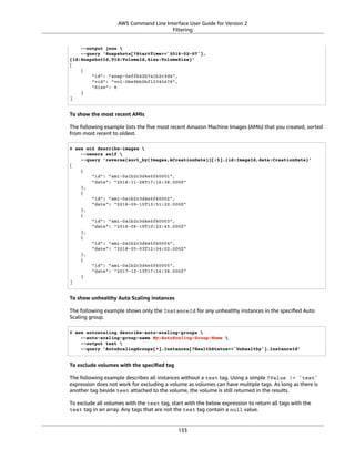 AWS Command Line Interface User Guide for Version 2
Filtering
--output json 
--query 'Snapshots[?StartTime>=`2018-02-07`].
{Id:SnapshotId,VId:VolumeId,Size:VolumeSize}'
[
{
"id": "snap-0effb42b7a1b2c3d4",
"vid": "vol-0be9bb0bf12345678",
"Size": 8
}
]
To show the most recent AMIs
The following example lists the ﬁve most recent Amazon Machine Images (AMIs) that you created, sorted
from most recent to oldest.
$ aws ec2 describe-images 
--owners self 
--query 'reverse(sort_by(Images,&CreationDate))[:5].{id:ImageId,date:CreationDate}'
[
{
"id": "ami-0a1b2c3d4e5f60001",
"date": "2018-11-28T17:16:38.000Z"
},
{
"id": "ami-0a1b2c3d4e5f60002",
"date": "2018-09-15T13:51:22.000Z"
},
{
"id": "ami-0a1b2c3d4e5f60003",
"date": "2018-08-19T10:22:45.000Z"
},
{
"id": "ami-0a1b2c3d4e5f60004",
"date": "2018-05-03T12:04:02.000Z"
},
{
"id": "ami-0a1b2c3d4e5f60005",
"date": "2017-12-13T17:16:38.000Z"
}
]
To show unhealthy Auto Scaling instances
The following example shows only the InstanceId for any unhealthy instances in the speciﬁed Auto
Scaling group.
$ aws autoscaling describe-auto-scaling-groups 
--auto-scaling-group-name My-AutoScaling-Group-Name 
--output text 
--query 'AutoScalingGroups[*].Instances[?HealthStatus==`Unhealthy`].InstanceId'
To exclude volumes with the speciﬁed tag
The following example describes all instances without a test tag. Using a simple ?Value != `test`
expression does not work for excluding a volume as volumes can have multiple tags. As long as there is
another tag beside test attached to the volume, the volume is still returned in the results.
To exclude all volumes with the test tag, start with the below expression to return all tags with the
test tag in an array. Any tags that are not the test tag contain a null value.
133
 