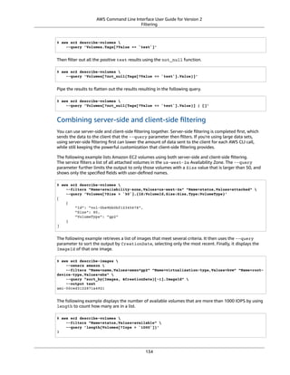 AWS Command Line Interface User Guide for Version 2
Filtering
$ aws ec2 describe-volumes 
--query 'Volumes.Tags[?Value == `test`]'
Then ﬁlter out all the positive test results using the not_null function.
$ aws ec2 describe-volumes 
--query 'Volumes[?not_null(Tags[?Value == `test`].Value)]'
Pipe the results to ﬂatten out the results resulting in the following query.
$ aws ec2 describe-volumes 
--query 'Volumes[?not_null(Tags[?Value == `test`].Value)] | []'
Combining server-side and client-side ﬁltering
You can use server-side and client-side ﬁltering together. Server-side ﬁltering is completed ﬁrst, which
sends the data to the client that the --query parameter then ﬁlters. If you're using large data sets,
using server-side ﬁltering ﬁrst can lower the amount of data sent to the client for each AWS CLI call,
while still keeping the powerful customization that client-side ﬁltering provides.
The following example lists Amazon EC2 volumes using both server-side and client-side ﬁltering.
The service ﬁlters a list of all attached volumes in the us-west-2a Availability Zone. The --query
parameter further limits the output to only those volumes with a Size value that is larger than 50, and
shows only the speciﬁed ﬁelds with user-deﬁned names.
$ aws ec2 describe-volumes 
--filters "Name=availability-zone,Values=us-west-2a" "Name=status,Values=attached" 
--query 'Volumes[?Size > `50`].{Id:VolumeId,Size:Size,Type:VolumeType}'
[
{
"Id": "vol-0be9bb0bf12345678",
"Size": 80,
"VolumeType": "gp2"
}
]
The following example retrieves a list of images that meet several criteria. It then uses the --query
parameter to sort the output by CreationDate, selecting only the most recent. Finally, it displays the
ImageId of that one image.
$ aws ec2 describe-images 
--owners amazon 
--filters "Name=name,Values=amzn*gp2" "Name=virtualization-type,Values=hvm" "Name=root-
device-type,Values=ebs" 
--query "sort_by(Images, &CreationDate)[-1].ImageId" 
--output text
ami-00ced3122871a4921
The following example displays the number of available volumes that are more than 1000 IOPS by using
length to count how many are in a list.
$ aws ec2 describe-volumes 
--filters "Name=status,Values=available" 
--query 'length(Volumes[?Iops > `1000`])'
3
134
 
