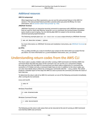 AWS Command Line Interface User Guide for Version 2
Return Codes
Additional resources
AWS CLI autoprompt
When beginning to use ﬁlter expressions, you can use the auto-prompt feature in the AWS CLI
version 2. The auto-prompt feature provides a preview when you press the F5 key. For more
information, see the section called “Auto-prompt” (p. 105).
JMESPath Terminal
JMESPath Terminal is an interactive terminal command to experiment with JMESPath expressions
that are used for client-side ﬁltering. Using the jpterm command, the terminal shows immediate
query results as you're typing. You can directly pipe AWS CLI output to the terminal, enabling
advanced querying experimentation.
The following example pipes aws ec2 describe-volumes output directly to JMESPath Terminal.
$ aws ec2 describe-volumes | jpterm
For more information on JMESPath Terminal and installation instructions, see JMESPath Terminal on
GitHub.
jq utility
The jq utility provides you a way to transform your output on the client-side to an output format
you desire. For more information on jq and installation instructions, see jq on GitHub.
Understanding return codes from the AWS CLI
The return code is usually a hidden code sent after running a AWS Command Line Interface (AWS CLI)
command which describes the status of the command. You can use the echo command to display
the code sent from the last AWS CLI command and use these codes to determine if a command was
successful or if it failed, and why a command might have an error. In addition to the return codes, you
can view more details about a failure by running your commands with the --debug switch. This switch
produces a detailed report of the steps the AWS CLI uses to process the command, and what the result of
each step was.
To determine the return code of an AWS CLI command, run one of the following commands immediately
after running the CLI command.
Linux and macOS
$ echo $?
0
Windows PowerShell
PS> echo $lastexitcode
0
Windows Command Prompt
C:> echo %errorlevel%
0
The following are the return code values that can be returned at the end of running an AWS Command
Line Interface (AWS CLI) command.
135
 