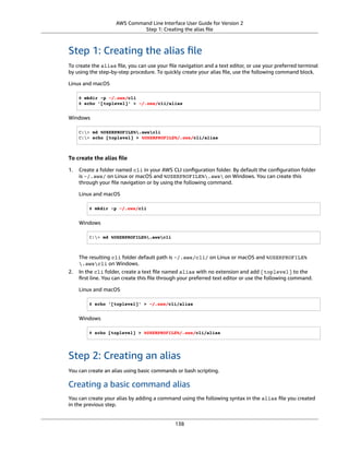 AWS Command Line Interface User Guide for Version 2
Step 1: Creating the alias ﬁle
Step 1: Creating the alias ﬁle
To create the alias ﬁle, you can use your ﬁle navigation and a text editor, or use your preferred terminal
by using the step-by-step procedure. To quickly create your alias ﬁle, use the following command block.
Linux and macOS
$ mkdir -p ~/.aws/cli
$ echo '[toplevel]' > ~/.aws/cli/alias
Windows
C:> md %USERPROFILE%.awscli
C:> echo [toplevel] > %USERPROFILE%/.aws/cli/alias
To create the alias ﬁle
1. Create a folder named cli in your AWS CLI conﬁguration folder. By default the conﬁguration folder
is ~/.aws/ on Linux or macOS and %USERPROFILE%.aws on Windows. You can create this
through your ﬁle navigation or by using the following command.
Linux and macOS
$ mkdir -p ~/.aws/cli
Windows
C:> md %USERPROFILE%.awscli
The resulting cli folder default path is ~/.aws/cli/ on Linux or macOS and %USERPROFILE%
.awscli on Windows.
2. In the cli folder, create a text ﬁle named alias with no extension and add [toplevel] to the
ﬁrst line. You can create this ﬁle through your preferred text editor or use the following command.
Linux and macOS
$ echo '[toplevel]' > ~/.aws/cli/alias
Windows
$ echo [toplevel] > %USERPROFILE%/.aws/cli/alias
Step 2: Creating an alias
You can create an alias using basic commands or bash scripting.
Creating a basic command alias
You can create your alias by adding a command using the following syntax in the alias ﬁle you created
in the previous step.
138
 