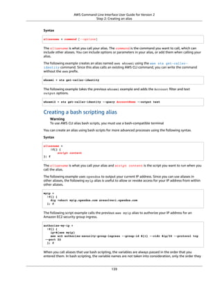 AWS Command Line Interface User Guide for Version 2
Step 2: Creating an alias
Syntax
aliasname = command [--options]
The aliasname is what you call your alias. The command is the command you want to call, which can
include other aliases. You can include options or parameters in your alias, or add them when calling your
alias.
The following example creates an alias named aws whoami using the aws sts get-caller-
identity command. Since this alias calls an existing AWS CLI command, you can write the command
without the aws preﬁx.
whoami = sts get-caller-identity
The following example takes the previous whoami example and adds the Account ﬁlter and text
output options.
whoami2 = sts get-caller-identity --query AccountName --output text
Creating a bash scripting alias
Warning
To use AWS CLI alias bash scripts, you must use a bash-compatible terminal
You can create an alias using bash scripts for more advanced processes using the following syntax.
Syntax
aliasname =
!f() {
script content
}; f
The aliasname is what you call your alias and script content is the script you want to run when you
call the alias.
The following example uses opendns to output your current IP address. Since you can use aliases in
other aliases, the following myip alias is useful to allow or revoke access for your IP address from within
other aliases.
myip =
!f() {
dig +short myip.opendns.com @resolver1.opendns.com
}; f
The following script example calls the previous aws myip alias to authorize your IP address for an
Amazon EC2 security group ingress.
authorize-my-ip =
!f() {
ip=$(aws myip)
aws ec2 authorize-security-group-ingress --group-id ${1} --cidr $ip/32 --protocol tcp
--port 22
}; f
When you call aliases that use bash scripting, the variables are always passed in the order that you
entered them. In bash scripting, the variable names are not taken into consideration, only the order they
139
 