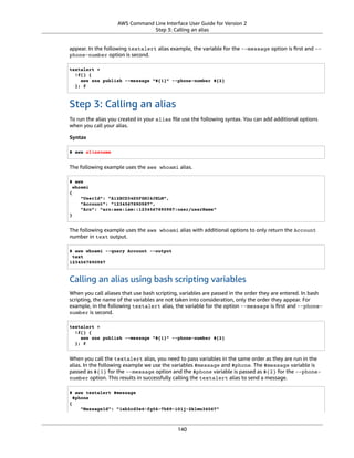 AWS Command Line Interface User Guide for Version 2
Step 3: Calling an alias
appear. In the following textalert alias example, the variable for the --message option is ﬁrst and --
phone-number option is second.
textalert =
!f() {
aws sns publish --message "${1}" --phone-number ${2}
}; f
Step 3: Calling an alias
To run the alias you created in your alias ﬁle use the following syntax. You can add additional options
when you call your alias.
Syntax
$ aws aliasname
The following example uses the aws whoami alias.
$ aws
whoami
{
"UserId": "A12BCD34E5FGHI6JKLM",
"Account": "1234567890987",
"Arn": "arn:aws:iam::1234567890987:user/userName"
}
The following example uses the aws whoami alias with additional options to only return the Account
number in text output.
$ aws whoami --query Account --output
text
1234567890987
Calling an alias using bash scripting variables
When you call aliases that use bash scripting, variables are passed in the order they are entered. In bash
scripting, the name of the variables are not taken into consideration, only the order they appear. For
example, in the following textalert alias, the variable for the option --message is ﬁrst and --phone-
number is second.
textalert =
!f() {
aws sns publish --message "${1}" --phone-number ${2}
}; f
When you call the textalert alias, you need to pass variables in the same order as they are run in the
alias. In the following example we use the variables $message and $phone. The $message variable is
passed as ${1} for the --message option and the $phone variable is passed as ${2} for the --phone-
number option. This results in successfully calling the textalert alias to send a message.
$ aws textalert $message
$phone
{
"MessageId": "1ab2cd3e4-fg56-7h89-i01j-2klmn34567"
140
 