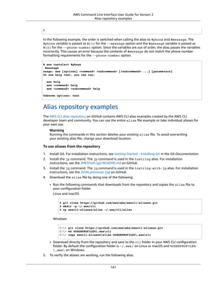 AWS Command Line Interface User Guide for Version 2
Alias repository examples
}
In the following example, the order is switched when calling the alias to $phone and $message. The
$phone variable is passed as ${1} for the --message option and the $message variable is passed as
${2} for the --phone-number option. Since the variables are out of order, the alias passes the variables
incorrectly. This causes an error because the contents of $message do not match the phone number
formatting requirements for the --phone-number option.
$ aws textalert $phone
$message
usage: aws [options] <command> <subcommand> [<subcommand> ...] [parameters]
To see help text, you can run:
aws help
aws <command> help
aws <command> <subcommand> help
Unknown options: text
Alias repository examples
The AWS CLI alias repository on GitHub contains AWS CLI alias examples created by the AWS CLI
developer team and community. You can use the entire alias ﬁle example or take individual aliases for
your own use.
Warning
Running the commands in this section deletes your existing alias ﬁle. To avoid overwriting
your existing alias ﬁle, change your download location.
To use aliases from the repository
1. Install Git. For installation instructions, see Getting Started - Installing Git in the Git Documentation.
2. Install the jp command. The jp command is used in the tostring alias. For installation
instructions, see the JMESPath (jp) README.md on GitHub.
3. Install the jq command. The jq command is used in the tostring-with-jq alias. For installation
instructions, see the JSON processor (jq) on GitHub.
4. Download the alias ﬁle by doing one of the following:
• Run the following commands that downloads from the repository and copies the alias ﬁle to
your conﬁguration folder.
Linux and macOS
$ git clone https://github.com/awslabs/awscli-aliases.git
$ mkdir -p ~/.aws/cli
$ cp awscli-aliases/alias ~/.aws/cli/alias
Windows
C:> git clone https://github.com/awslabs/awscli-aliases.git
C:> md %USERPROFILE%.awscli
C:> copy awscli-aliasesalias %USERPROFILE%.awscli
• Download directly from the repository and save to the cli folder in your AWS CLI conﬁguration
folder. By default the conﬁguration folder is ~/.aws/ on Linux or macOS and %USERPROFILE%
.aws on Windows.
5. To verify the aliases are working, run the following alias.
141
 
