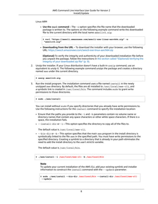 AWS Command Line Interface User Guide for Version 2
Install/Update
Linux ARM
• Use the curl command – The -o option speciﬁes the ﬁle name that the downloaded
package is written to. The options on the following example command write the downloaded
ﬁle to the current directory with the local name awscliv2.zip.
$ curl "https://awscli.amazonaws.com/awscli-exe-linux-aarch64.zip" -o
"awscliv2.zip"
• Downloading from the URL – To download the installer with your browser, use the following
URL: https://awscli.amazonaws.com/awscli-exe-linux-aarch64.zip
(Optional) To verify the integrity and authenticity of your downloaded installation ﬁle before
you unpack the package, follow the instructions in the section called “(Optional) Verifying the
integrity of your downloaded zip ﬁle” (p. 9).
2. Unzip the installer. If your Linux distribution doesn't have a built-in unzip command, use an
equivalent to unzip it. The following example command unzips the package and creates a directory
named aws under the current directory.
$ unzip awscliv2.zip
3. Run the install program. The installation command uses a ﬁle named install in the newly
unzipped aws directory. By default, the ﬁles are all installed to /usr/local/aws-cli, and
a symbolic link is created in /usr/local/bin. The command includes sudo to grant write
permissions to those directories.
$ sudo ./aws/install
You can install without sudo if you specify directories that you already have write permissions to.
Use the following instructions for the install command to specify the installation location:
• Ensure that the paths you provide to the -i and -b parameters contain no volume name or
directory names that contain any space characters or other white space characters. If there is a
space, the installation fails.
• --install-dir or -i – This option speciﬁes the directory to copy all of the ﬁles to.
The default value is /usr/local/aws-cli.
• --bin-dir or -b – This option speciﬁes that the main aws program in the install directory is
symbolically linked to the ﬁle aws in the speciﬁed path. You must have write permissions to the
speciﬁed directory. Creating a symlink to a directory that is already in your path eliminates the
need to add the install directory to the user's $PATH variable.
The default value is /usr/local/bin.
$ ./aws/install -i /usr/local/aws-cli -b /usr/local/bin
Note
To update your current installation of the AWS CLI, add your existing symlink and installer
information to construct the install command with the --update parameter.
$ sudo ./aws/install --bin-dir /usr/local/bin --install-dir /usr/local/aws-cli
--update
8
 