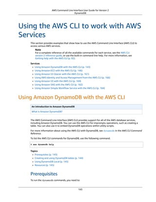 AWS Command Line Interface User Guide for Version 2
DynamoDB
Using the AWS CLI to work with AWS
Services
This section provides examples that show how to use the AWS Command Line Interface (AWS CLI) to
access various AWS services.
Note
For a complete reference of all the available commands for each service, see the AWS CLI
version 2 reference guide, or use the built-in command line help. For more information, see
Getting help with the AWS CLI (p. 82).
Services
• Using Amazon DynamoDB with the AWS CLI (p. 143)
• Using Amazon EC2 with the AWS CLI (p. 146)
• Using Amazon S3 Glacier with the AWS CLI (p. 161)
• Using AWS Identity and Access Management from the AWS CLI (p. 166)
• Using Amazon S3 with the AWS CLI (p. 169)
• Using Amazon SNS with the AWS CLI (p. 182)
• Using Amazon Simple Workﬂow Service with the AWS CLI (p. 184)
Using Amazon DynamoDB with the AWS CLI
An introduction to Amazon DynamoDB
What is Amazon DynamoDB?
The AWS Command Line Interface (AWS CLI) provides support for all of the AWS database services,
including Amazon DynamoDB. You can use the AWS CLI for impromptu operations, such as creating a
table. You can also use it to embed DynamoDB operations within utility scripts.
For more information about using the AWS CLI with DynamoDB, see dynamodb in the AWS CLI Command
Reference.
To list the AWS CLI commands for DynamoDB, use the following command.
$ aws dynamodb help
Topics
• Prerequisites (p. 143)
• Creating and using DynamoDB tables (p. 144)
• Using DynamoDB Local (p. 145)
• Resources (p. 145)
Prerequisites
To run the dynamodb commands, you need to:
143
 