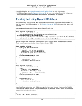 AWS Command Line Interface User Guide for Version 2
Creating and using DynamoDB tables
• AWS CLI installed, see the section called “Install/Update” (p. 6) for more information.
• AWS CLI conﬁgured, see Conﬁguration basics (p. 32) for more information. The proﬁle that you use
must have permissions that allow the AWS operations performed by the examples.
Creating and using DynamoDB tables
The command line format consists of an DynamoDB command name, followed by the parameters for
that command. The AWS CLI supports the CLI shorthand syntax (p. 104) for the parameter values, and
full JSON.
The following example creates a table named MusicCollection.
$ aws dynamodb create-table 
--table-name MusicCollection 
--attribute-definitions AttributeName=Artist,AttributeType=S
AttributeName=SongTitle,AttributeType=S 
--key-schema AttributeName=Artist,KeyType=HASH AttributeName=SongTitle,KeyType=RANGE 
--provisioned-throughput ReadCapacityUnits=1,WriteCapacityUnits=1
You can add new lines to the table with commands similar to those shown in the following example.
These examples use a combination of shorthand syntax and JSON.
$ aws dynamodb put-item 
--table-name MusicCollection 
--item '{
"Artist": {"S": "No One You Know"},
"SongTitle": {"S": "Call Me Today"} ,
"AlbumTitle": {"S": "Somewhat Famous"}
}' 
--return-consumed-capacity TOTAL
{
"ConsumedCapacity": {
"CapacityUnits": 1.0,
"TableName": "MusicCollection"
}
}
$ aws dynamodb put-item 
--table-name MusicCollection 
--item '{
"Artist": {"S": "Acme Band"},
"SongTitle": {"S": "Happy Day"} ,
"AlbumTitle": {"S": "Songs About Life"}
}' 
--return-consumed-capacity TOTAL
{
"ConsumedCapacity": {
"CapacityUnits": 1.0,
"TableName": "MusicCollection"
}
}
It can be diﬃcult to compose valid JSON in a single-line command. To make this easier, the AWS CLI
can read JSON ﬁles. For example, consider the following JSON snippet, which is stored in a ﬁle named
expression-attributes.json.
{
":v1": {"S": "No One You Know"},
144
 
