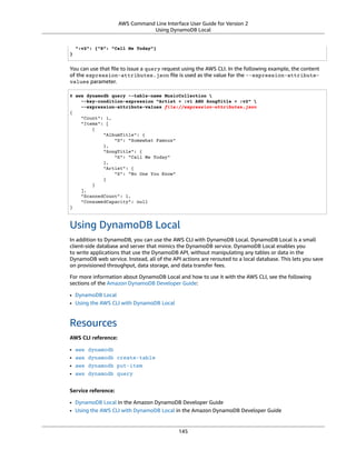 AWS Command Line Interface User Guide for Version 2
Using DynamoDB Local
":v2": {"S": "Call Me Today"}
}
You can use that ﬁle to issue a query request using the AWS CLI. In the following example, the content
of the expression-attributes.json ﬁle is used as the value for the --expression-attribute-
values parameter.
$ aws dynamodb query --table-name MusicCollection 
--key-condition-expression "Artist = :v1 AND SongTitle = :v2" 
--expression-attribute-values file://expression-attributes.json
{
"Count": 1,
"Items": [
{
"AlbumTitle": {
"S": "Somewhat Famous"
},
"SongTitle": {
"S": "Call Me Today"
},
"Artist": {
"S": "No One You Know"
}
}
],
"ScannedCount": 1,
"ConsumedCapacity": null
}
Using DynamoDB Local
In addition to DynamoDB, you can use the AWS CLI with DynamoDB Local. DynamoDB Local is a small
client-side database and server that mimics the DynamoDB service. DynamoDB Local enables you
to write applications that use the DynamoDB API, without manipulating any tables or data in the
DynamoDB web service. Instead, all of the API actions are rerouted to a local database. This lets you save
on provisioned throughput, data storage, and data transfer fees.
For more information about DynamoDB Local and how to use it with the AWS CLI, see the following
sections of the Amazon DynamoDB Developer Guide:
• DynamoDB Local
• Using the AWS CLI with DynamoDB Local
Resources
AWS CLI reference:
• aws dynamodb
• aws dynamodb create-table
• aws dynamodb put-item
• aws dynamodb query
Service reference:
• DynamoDB Local in the Amazon DynamoDB Developer Guide
• Using the AWS CLI with DynamoDB Local in the Amazon DynamoDB Developer Guide
145
 
