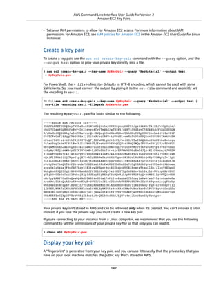 AWS Command Line Interface User Guide for Version 2
Amazon EC2 Key Pairs
• Set your IAM permissions to allow for Amazon EC2 access. For more information about IAM
permissions for Amazon EC2, see IAM policies for Amazon EC2 in the Amazon EC2 User Guide for Linux
Instances.
Create a key pair
To create a key pair, use the aws ec2 create-key-pair command with the --query option, and the
--output text option to pipe your private key directly into a ﬁle.
$ aws ec2 create-key-pair --key-name MyKeyPair --query 'KeyMaterial' --output text
> MyKeyPair.pem
For PowerShell, the > file redirection defaults to UTF-8 encoding, which cannot be used with some
SSH clients. So, you must convert the output by piping it to the out-file command and explicitly set
the encoding to ascii.
PS C:>aws ec2 create-key-pair --key-name MyKeyPair --query 'KeyMaterial' --output text |
out-file -encoding ascii -filepath MyKeyPair.pem
The resulting MyKeyPair.pem ﬁle looks similar to the following.
-----BEGIN RSA PRIVATE KEY-----
EXAMPLEKEYKCAQEAy7WZhaDsrA1W3mRlQtvhwyORRX8gnxgDAfRt/gx42kWXsT4rXE/b5CpSgie/
vBoU7jLxx92pNHoFnByP+Dc21eyyz6CvjTmWA0JwfWiW5/akH7iO5dSrvC7dQkW2duV5QuUdE0QW
Z/aNxMniGQE6XAgfwlnXVBwrerrQo+ZWQeqiUwwMkuEbLeJFLhMCvYURpUMSC1oehm449ilx9X1F
G50TCFeOzfl8dqqCP6GzbPaIjiU19xX/azOR9V+tpUOzEL+wmXnZt3/nHPQ5xvD2OJH67km6SuPW
oPzev/D8V+x4+bHthfSjR9Y7DvQFjfBVwHXigBdtZcU2/wei8D/HYwIDAQABAoIBAGZ1kaEvnrqu
/uler7vgIn5m7lN5LKw4hJLAIW6tUT/fzvtcHK0SkbQCQXuriHmQ2MQyJX/0kn2NfjLV/ufGxbL1
mb5qwMGUnEpJaZD6QSSs3kICLwWUYUiGfc0uiSbmJoap/GTLU0W5Mfcv36PaBUNy5p53V6G7hXb2
bahyWyJNfjLe4M86yd2YK3V2CmK+X/BOsShnJ36+hjrXPPWmV3N9zEmCdJjA+K15DYmhm/tJWSD9
81oGk9TopEp7CkIfatEATyyZiVqoRq6k64iuM9JkA3OzdXzMQexXVJ1TLZVEH0E7bhlY9d8O1ozR
oQs/FiZNAx2iijCWyv0lpjE73+kCgYEA9mZtyhkHkFDpwrSM1APaL8oNAbbjwEy7Z5Mqfql+lIp1
YkriL0DbLXlvRAH+yHPRit2hHOjtUNZh4Axv+cpg09qbUI3+43eEy24B7G/Uh+GTfbjsXsOxQx/x
p9otyVwc7hsQ5TA5PZb+mvkJ5OBEKzet9XcKwONBYELGhnEPe7cCgYEA06Vgov6YHleHui9kHuws
ayav0elc5zkxjF9nfHFJRry21R1trw2Vdpn+9g481URrpzWVOEihvm+xTtmaZlSp//lkq75XDwnU
WA8gkn6O3QE3fq2yN98BURsAKdJfJ5RL1HvGQvTe10HLYYXpJnEkHv+Unl2ajLivWUt5pbBrKbUC
gYBjbO+OZk0sCcpZ29sbzjYjpIddErySIyRX5gV2uNQwAjLdp9PfN295yQ+BxMBXiIycWVQiw0bH
oMo7yykABY7Ozd5wQewBQ4AdSlWSX4nGDtsiFxWiI5sKuAAeOCbTosy1s8w8fxoJ5Tz1sdoxNeGs
Arq6Wv/G16zQuAE9zK9vvwKBgF+09VI/1wJBirsDGz9whVWfFPrTkJNvJZzYt69qezxlsjgFKshy
WBhd4xHZtmCqpBPlAymEjr/TOlbxyARmXMnIOWIAnNXMGB4KGSyl1mzSVAoQ+fqR+cJ3d0dyPl1j
jjb0Ed/NY8frlNDxAVHE8BSkdsx2f6ELEyBKJSRr9snRAoGAMrTwYneXzvTskF/S5Fyu0iOegLDa
NWUH38v/nDCgEpIXD5Hn3qAEcju1IjmbwlvtW+nY2jVhv7UGd8MjwUTNGItdb6nsYqM2asrnF3qS
VRkAKKKYeGjkpUfVTrW0YFjXkfcrR/V+QFL5OndHAKJXjW7a4ejJLncTzmZSpYzwApc=
-----END RSA PRIVATE KEY-----
Your private key isn't stored in AWS and can be retrieved only when it's created. You can't recover it later.
Instead, if you lose the private key, you must create a new key pair.
If you're connecting to your instance from a Linux computer, we recommend that you use the following
command to set the permissions of your private key ﬁle so that only you can read it.
$ chmod 400 MyKeyPair.pem
Display your key pair
A "ﬁngerprint" is generated from your key pair, and you can use it to verify that the private key that you
have on your local machine matches the public key that's stored in AWS.
147
 