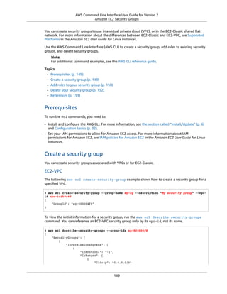 AWS Command Line Interface User Guide for Version 2
Amazon EC2 Security Groups
You can create security groups to use in a virtual private cloud (VPC), or in the EC2-Classic shared ﬂat
network. For more information about the diﬀerences between EC2-Classic and EC2-VPC, see Supported
Platforms in the Amazon EC2 User Guide for Linux Instances.
Use the AWS Command Line Interface (AWS CLI) to create a security group, add rules to existing security
groups, and delete security groups.
Note
For additional command examples, see the AWS CLI reference guide.
Topics
• Prerequisites (p. 149)
• Create a security group (p. 149)
• Add rules to your security group (p. 150)
• Delete your security group (p. 152)
• References (p. 153)
Prerequisites
To run the ec2 commands, you need to:
• Install and conﬁgure the AWS CLI. For more information, see the section called “Install/Update” (p. 6)
and Conﬁguration basics (p. 32).
• Set your IAM permissions to allow for Amazon EC2 access. For more information about IAM
permissions for Amazon EC2, see IAM policies for Amazon EC2 in the Amazon EC2 User Guide for Linux
Instances.
Create a security group
You can create security groups associated with VPCs or for EC2-Classic.
EC2-VPC
The following aws ec2 create-security-group example shows how to create a security group for a
speciﬁed VPC.
$ aws ec2 create-security-group --group-name my-sg --description "My security group" --vpc-
id vpc-1a2b3c4d
{
"GroupId": "sg-903004f8"
}
To view the initial information for a security group, run the aws ec2 describe-security-groups
command. You can reference an EC2-VPC security group only by its vpc-id, not its name.
$ aws ec2 describe-security-groups --group-ids sg-903004f8
{
"SecurityGroups": [
{
"IpPermissionsEgress": [
{
"IpProtocol": "-1",
"IpRanges": [
{
"CidrIp": "0.0.0.0/0"
149
 