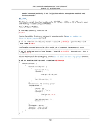 AWS Command Line Interface User Guide for Version 2
Amazon EC2 Security Groups
address can change periodically. In that case, you must ﬁnd out the range of IP addresses used
by client computers.
EC2-VPC
The following example shows how to add a rule for RDP (TCP port 3389) to an EC2-VPC security group
with the ID sg-903004f8 using your IP address.
To start, ﬁnd your IP address.
$ curl https://checkip.amazonaws.com
x.x.x.x
You can then add the IP address to your security group by running the aws ec2 authorize-
security-group-ingress command.
$ aws ec2 authorize-security-group-ingress --group-id sg-903004f8 --protocol tcp --port
3389 --cidr x.x.x.x
The following command adds another rule to enable SSH to instances in the same security group.
$ aws ec2 authorize-security-group-ingress --group-id sg-903004f8 --protocol tcp --port 22
--cidr x.x.x.x
To view the changes to the security group, run the aws ec2 describe-security-groups command.
$ aws ec2 describe-security-groups --group-ids sg-903004f8
{
"SecurityGroups": [
{
"IpPermissionsEgress": [
{
"IpProtocol": "-1",
"IpRanges": [
{
"CidrIp": "0.0.0.0/0"
}
],
"UserIdGroupPairs": []
}
],
"Description": "My security group"
"IpPermissions": [
{
"ToPort": 22,
"IpProtocol": "tcp",
"IpRanges": [
{
"CidrIp": "x.x.x.x"
}
]
"UserIdGroupPairs": [],
"FromPort": 22
}
],
"GroupName": "my-sg",
"OwnerId": "123456789012",
"GroupId": "sg-903004f8"
}
]
}
151
 