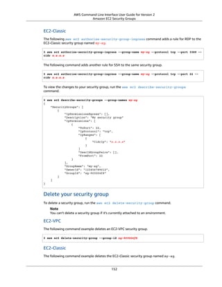 AWS Command Line Interface User Guide for Version 2
Amazon EC2 Security Groups
EC2-Classic
The following aws ec2 authorize-security-group-ingress command adds a rule for RDP to the
EC2-Classic security group named my-sg.
$ aws ec2 authorize-security-group-ingress --group-name my-sg --protocol tcp --port 3389 --
cidr x.x.x.x
The following command adds another rule for SSH to the same security group.
$ aws ec2 authorize-security-group-ingress --group-name my-sg --protocol tcp --port 22 --
cidr x.x.x.x
To view the changes to your security group, run the aws ec2 describe-security-groups
command.
$ aws ec2 describe-security-groups --group-names my-sg
{
"SecurityGroups": [
{
"IpPermissionsEgress": [],
"Description": "My security group"
"IpPermissions": [
{
"ToPort": 22,
"IpProtocol": "tcp",
"IpRanges": [
{
"CidrIp": "x.x.x.x"
}
]
"UserIdGroupPairs": [],
"FromPort": 22
}
],
"GroupName": "my-sg",
"OwnerId": "123456789012",
"GroupId": "sg-903004f8"
}
]
}
Delete your security group
To delete a security group, run the aws ec2 delete-security-group command.
Note
You can't delete a security group if it's currently attached to an environment.
EC2-VPC
The following command example deletes an EC2-VPC security group.
$ aws ec2 delete-security-group --group-id sg-903004f8
EC2-Classic
The following command example deletes the EC2-Classic security group named my-sg.
152
 