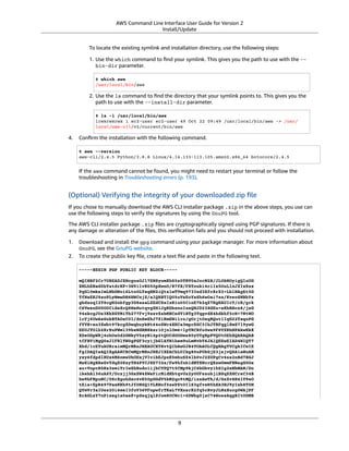 AWS Command Line Interface User Guide for Version 2
Install/Update
To locate the existing symlink and installation directory, use the following steps:
1. Use the which command to ﬁnd your symlink. This gives you the path to use with the --
bin-dir parameter.
$ which aws
/usr/local/bin/aws
2. Use the ls command to ﬁnd the directory that your symlink points to. This gives you the
path to use with the --install-dir parameter.
$ ls -l /usr/local/bin/aws
lrwxrwxrwx 1 ec2-user ec2-user 49 Oct 22 09:49 /usr/local/bin/aws -> /usr/
local/aws-cli/v2/current/bin/aws
4. Conﬁrm the installation with the following command.
$ aws --version
aws-cli/2.4.5 Python/3.8.8 Linux/4.14.133-113.105.amzn2.x86_64 botocore/2.4.5
If the aws command cannot be found, you might need to restart your terminal or follow the
troubleshooting in Troubleshooting errors (p. 193).
(Optional) Verifying the integrity of your downloaded zip ﬁle
If you chose to manually download the AWS CLI installer package .zip in the above steps, you use can
use the following steps to verify the signatures by using the GnuPG tool.
The AWS CLI installer package .zip ﬁles are cryptographically signed using PGP signatures. If there is
any damage or alteration of the ﬁles, this veriﬁcation fails and you should not proceed with installation.
1. Download and install the gpg command using your package manager. For more information about
GnuPG, see the GnuPG website.
2. To create the public key ﬁle, create a text ﬁle and paste in the following text.
-----BEGIN PGP PUBLIC KEY BLOCK-----
mQINBF2Cr7UBEADJZHcgusOJl7ENSyumXh85z0TRV0xJorM2B/JL0kHOyigQluUG
ZMLhENaG0bYatdrKP+3H91lvK050pXwnO/R7fB/FSTouki4ciIx5OuLlnJZIxSzx
PqGl0mkxImLNbGWoi6Lto0LYxqHN2iQtzlwTVmq9733zd3XfcXrZ3+LblHAgEt5G
TfNxEKJ8soPLyWmwDH6HWCnjZ/aIQRBTIQ05uVeEoYxSh6wOai7ss/KveoSNBbYz
gbdzoqI2Y8cgH2nbfgp3DSasaLZEdCSsIsK1u05CinE7k2qZ7KgKAUIcT/cR/grk
C6VwsnDU0OUCideXcQ8WeHutqvgZH1JgKDbznoIzeQHJD238GEu+eKhRHcz8/jeG
94zkcgJOz3KbZGYMiTh277Fvj9zzvZsbMBCedV1BTg3TqgvdX4bdkhf5cH+7NtWO
lrFj6UwAsGukBTAOxC0l/dnSmZhJ7Z1KmEWilro/gOrjtOxqRQutlIqG22TaqoPG
fYVN+en3Zwbt97kcgZDwqbuykNt64oZWc4XKCa3mprEGC3IbJTBFqglXmZ7l9ywG
EEUJYOlb2XrSuPWml39beWdKM8kzr1OjnlOm6+lpTRCBfo0wa9F8YZRhHPAkwKkX
XDeOGpWRj4ohOx0d2GWkyV5xyN14p2tQOCdOODmz80yUTgRpPVQUtOEhXQARAQAB
tCFBV1MgQ0xJIFRlYW0gPGF3cy1jbGlAYW1hem9uLmNvbT6JAlQEEwEIAD4WIQT7
Xbd/1cEYuAURraimMQrMRnJHXAUCXYKvtQIbAwUJB4TOAAULCQgHAgYVCgkICwIE
FgIDAQIeAQIXgAAKCRCmMQrMRnJHXJIXEAChLUIkg80uPUkGjE3jejvQSA1aWuAM
yzy6fdpdlRUz6M6nmsUhOExjVIvibEJpzK5mhuSZ4lb0vJ2ZUPgCv4zs2nBd7BGJ
MxKiWgBReGvTdqZ0SzyYH4PYCJSE732x/Fw9hfnh1dMTXNcrQXzwOmmFNNegG0Ox
au+VnpcR5Kz3smiTrIwZbRudo1ijhCYPQ7t5CMp9kjC6bObvy1hSIg2xNbMAN/Do
ikebAl36uA6Y/Uczjj3GxZW4ZWeFirMidKbtqvUz2y0UFszobjiBSqZZHCreC34B
hw9bFNpuWC/0SrXgohdsc6vK50pDGdV5kM2qo9tMQ/izsAwTh/d/GzZv8H4lV9eO
tEis+EpR497PaxKKh9tJf0N6Q1YLRHof5xePZtOIlS3gfvsH5hXA3HJ9yIxb8T0H
QYmVr3aIUes20i6meI3fuV36VFupwfrTKaL7VXnsrK2fq5cRvyJLNzXucg0WAjPF
RrAGLzY7nP1xeg1a0aeP+pdsqjqlPJom8OCWc1+6DWbg0jsC74WoesAqgBItODMB
9
 