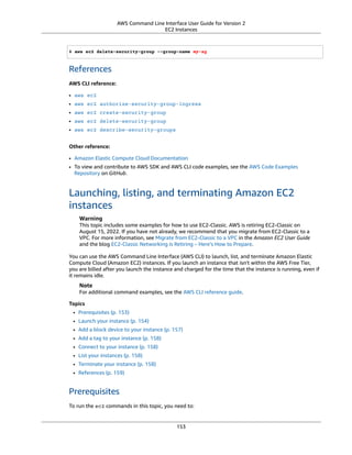 AWS Command Line Interface User Guide for Version 2
EC2 Instances
$ aws ec2 delete-security-group --group-name my-sg
References
AWS CLI reference:
• aws ec2
• aws ec2 authorize-security-group-ingress
• aws ec2 create-security-group
• aws ec2 delete-security-group
• aws ec2 describe-security-groups
Other reference:
• Amazon Elastic Compute Cloud Documentation
• To view and contribute to AWS SDK and AWS CLI code examples, see the AWS Code Examples
Repository on GitHub.
Launching, listing, and terminating Amazon EC2
instances
Warning
This topic includes some examples for how to use EC2-Classic. AWS is retiring EC2-Classic on
August 15, 2022. If you have not already, we recommend that you migrate from EC2-Classic to a
VPC. For more information, see Migrate from EC2-Classic to a VPC in the Amazon EC2 User Guide
and the blog EC2-Classic Networking is Retiring – Here’s How to Prepare.
You can use the AWS Command Line Interface (AWS CLI) to launch, list, and terminate Amazon Elastic
Compute Cloud (Amazon EC2) instances. If you launch an instance that isn't within the AWS Free Tier,
you are billed after you launch the instance and charged for the time that the instance is running, even if
it remains idle.
Note
For additional command examples, see the AWS CLI reference guide.
Topics
• Prerequisites (p. 153)
• Launch your instance (p. 154)
• Add a block device to your instance (p. 157)
• Add a tag to your instance (p. 158)
• Connect to your instance (p. 158)
• List your instances (p. 158)
• Terminate your instance (p. 158)
• References (p. 159)
Prerequisites
To run the ec2 commands in this topic, you need to:
153
 