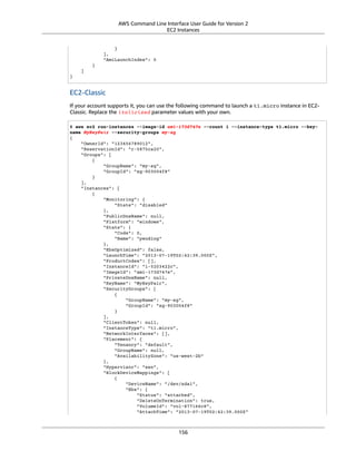 AWS Command Line Interface User Guide for Version 2
EC2 Instances
}
],
"AmiLaunchIndex": 0
}
]
}
EC2-Classic
If your account supports it, you can use the following command to launch a t1.micro instance in EC2-
Classic. Replace the italicized parameter values with your own.
$ aws ec2 run-instances --image-id ami-173d747e --count 1 --instance-type t1.micro --key-
name MyKeyPair --security-groups my-sg
{
"OwnerId": "123456789012",
"ReservationId": "r-5875ca20",
"Groups": [
{
"GroupName": "my-sg",
"GroupId": "sg-903004f8"
}
],
"Instances": [
{
"Monitoring": {
"State": "disabled"
},
"PublicDnsName": null,
"Platform": "windows",
"State": {
"Code": 0,
"Name": "pending"
},
"EbsOptimized": false,
"LaunchTime": "2013-07-19T02:42:39.000Z",
"ProductCodes": [],
"InstanceId": "i-5203422c",
"ImageId": "ami-173d747e",
"PrivateDnsName": null,
"KeyName": "MyKeyPair",
"SecurityGroups": [
{
"GroupName": "my-sg",
"GroupId": "sg-903004f8"
}
],
"ClientToken": null,
"InstanceType": "t1.micro",
"NetworkInterfaces": [],
"Placement": {
"Tenancy": "default",
"GroupName": null,
"AvailabilityZone": "us-west-2b"
},
"Hypervisor": "xen",
"BlockDeviceMappings": [
{
"DeviceName": "/dev/sda1",
"Ebs": {
"Status": "attached",
"DeleteOnTermination": true,
"VolumeId": "vol-877166c8",
"AttachTime": "2013-07-19T02:42:39.000Z"
156
 