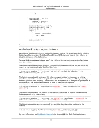 AWS Command Line Interface User Guide for Version 2
EC2 Instances
}
}
],
"Architecture": "x86_64",
"StateReason": {
"Message": "pending",
"Code": "pending"
},
"RootDeviceName": "/dev/sda1",
"VirtualizationType": "hvm",
"RootDeviceType": "ebs",
"Tags": [
{
"Value": "MyInstance",
"Key": "Name"
}
],
"AmiLaunchIndex": 0
}
]
}
Add a block device to your instance
Each instance that you launch has an associated root device volume. You can use block device mapping
to specify additional Amazon Elastic Block Store (Amazon EBS) volumes or instance store volumes to
attach to an instance when it's launched.
To add a block device to your instance, specify the --block-device-mappings option when you use
run-instances.
The following example parameter provisions a standard Amazon EBS volume that is 20 GB in size, and
maps it to your instance using the identiﬁer /dev/sdf.
--block-device-mappings "[{"DeviceName":"/dev/sdf","Ebs":{"VolumeSize":20,
"DeleteOnTermination":false}}]"
The following example adds an Amazon EBS volume, mapped to /dev/sdf, based on an existing
snapshot. A snapshot represents an image that is loaded onto the volume for you. When you specify a
snapshot, you don't have to specify a volume size; it will be large enough to hold your image. However, if
you do specify a size, it must be greater than or equal to the size of the snapshot.
--block-device-mappings "[{"DeviceName":"/dev/sdf","Ebs":{"SnapshotId":"snap-
a1b2c3d4"}}]"
The following example adds two volumes to your instance. The number of volumes available to your
instance depends on its instance type.
--block-device-mappings "[{"DeviceName":"/dev/sdf","VirtualName":"ephemeral0"},
{"DeviceName":"/dev/sdg","VirtualName":"ephemeral1"}]"
The following example creates the mapping (/dev/sdj), but doesn't provision a volume for the
instance.
--block-device-mappings "[{"DeviceName":"/dev/sdj","NoDevice":""}]"
For more information, see Block Device Mapping in the Amazon EC2 User Guide for Linux Instances.
157
 