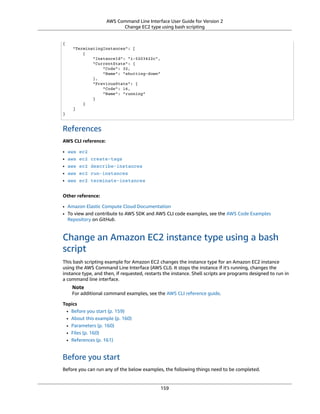 AWS Command Line Interface User Guide for Version 2
Change EC2 type using bash scripting
{
"TerminatingInstances": [
{
"InstanceId": "i-5203422c",
"CurrentState": {
"Code": 32,
"Name": "shutting-down"
},
"PreviousState": {
"Code": 16,
"Name": "running"
}
}
]
}
References
AWS CLI reference:
• aws ec2
• aws ec2 create-tags
• aws ec2 describe-instances
• aws ec2 run-instances
• aws ec2 terminate-instances
Other reference:
• Amazon Elastic Compute Cloud Documentation
• To view and contribute to AWS SDK and AWS CLI code examples, see the AWS Code Examples
Repository on GitHub.
Change an Amazon EC2 instance type using a bash
script
This bash scripting example for Amazon EC2 changes the instance type for an Amazon EC2 instance
using the AWS Command Line Interface (AWS CLI). It stops the instance if it's running, changes the
instance type, and then, if requested, restarts the instance. Shell scripts are programs designed to run in
a command line interface.
Note
For additional command examples, see the AWS CLI reference guide.
Topics
• Before you start (p. 159)
• About this example (p. 160)
• Parameters (p. 160)
• Files (p. 160)
• References (p. 161)
Before you start
Before you can run any of the below examples, the following things need to be completed.
159
 
