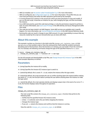 AWS Command Line Interface User Guide for Version 2
Change EC2 type using bash scripting
• AWS CLI installed, see the section called “Install/Update” (p. 6) for more information.
• AWS CLI conﬁgured, see Conﬁguration basics (p. 32) for more information. The proﬁle that you use
must have permissions that allow the AWS operations performed by the examples.
• A running Amazon EC2 instance in the account for which you have permission to stop and modify. If
you run the test script, it launches an instance for you, tests changing the type, and then terminates
the instance.
• As an AWS best practice, grant this code least privilege, or only the permissions required to perform a
task. For more information, see Grant Least Privilege in the AWS Identity and Access Management (IAM)
User Guide.
• This code has not been tested in all AWS Regions. Some AWS services are available only in speciﬁc
Regions. For more information, see Service Endpoints and Quotas in the AWS General Reference Guide.
• Running this code can result in charges to your AWS account. It is your responsibility to ensure that any
resources created by this script are removed when you are done with them.
About this example
This example is written as a function in the shell script ﬁle change_ec2_instance_type.sh that
you can source from another script or from the command line. Each script ﬁle contains comments
describing each of the functions. Once the function is in memory, you can invoke it from the command
line. For example, the following commands change the type of the speciﬁed instance to t2.nano:
$ source ./change_ec2_instance_type.sh
$ ./change_ec2_instance_type -i *instance-id* -t new-type
For the full example and downloadable script ﬁles, see Change Amazon EC2 Instance Type in the AWS
Code Examples Repository on GitHub.
Parameters
-i - (string) Speciﬁes the instance ID to modify.
-t - (string) Speciﬁes the Amazon EC2 instance type to switch to.
-r - (switch) By default, this is unset. If -r is set, restarts the instance after the type switch.
-f - (switch) By default, the script prompts the user to conﬁrm shutting down the instance before making
the switch. If -f is set, the function doesn't prompt the user before shutting down the instance to make
the type switch
-v - (switch) By default, the script operates silently and displays output only in the event of an error. If -v
is set, the function displays status throughout its operation.
Files
change_ec2_instance_type.sh
The main script ﬁle contains the change_ec2_instance_type() function that performs the
following tasks:
• Veriﬁes that the speciﬁed Amazon EC2 instance exists.
• Unless -f is selected, warns the user before stopping the instance.
• Changes the instance type
• If you set -r, restarts the instance and conﬁrms that the instance is running
View the code for change_ec2_instance_type.sh on GitHub.
160
 