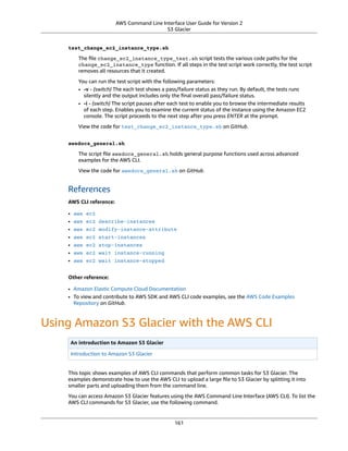 AWS Command Line Interface User Guide for Version 2
S3 Glacier
test_change_ec2_instance_type.sh
The ﬁle change_ec2_instance_type_test.sh script tests the various code paths for the
change_ec2_instance_type function. If all steps in the test script work correctly, the test script
removes all resources that it created.
You can run the test script with the following parameters:
• -v - (switch) The each test shows a pass/failure status as they run. By default, the tests runs
silently and the output includes only the ﬁnal overall pass/failure status.
• -i - (switch) The script pauses after each test to enable you to browse the intermediate results
of each step. Enables you to examine the current status of the instance using the Amazon EC2
console. The script proceeds to the next step after you press ENTER at the prompt.
View the code for test_change_ec2_instance_type.sh on GitHub.
awsdocs_general.sh
The script ﬁle awsdocs_general.sh holds general purpose functions used across advanced
examples for the AWS CLI.
View the code for awsdocs_general.sh on GitHub.
References
AWS CLI reference:
• aws ec2
• aws ec2 describe-instances
• aws ec2 modify-instance-attribute
• aws ec2 start-instances
• aws ec2 stop-instances
• aws ec2 wait instance-running
• aws ec2 wait instance-stopped
Other reference:
• Amazon Elastic Compute Cloud Documentation
• To view and contribute to AWS SDK and AWS CLI code examples, see the AWS Code Examples
Repository on GitHub.
Using Amazon S3 Glacier with the AWS CLI
An introduction to Amazon S3 Glacier
Introduction to Amazon S3 Glacier
This topic shows examples of AWS CLI commands that perform common tasks for S3 Glacier. The
examples demonstrate how to use the AWS CLI to upload a large ﬁle to S3 Glacier by splitting it into
smaller parts and uploading them from the command line.
You can access Amazon S3 Glacier features using the AWS Command Line Interface (AWS CLI). To list the
AWS CLI commands for S3 Glacier, use the following command.
161
 