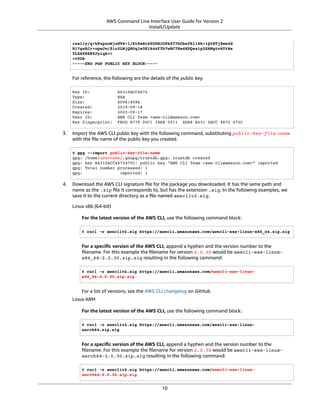 AWS Command Line Interface User Guide for Version 2
Install/Update
rsal1y/q+bPzpsnWjzHV8+1/EtZmSc8ZUGSJOPkfC7hObnfkl18h+1QtKTjZme4d
H17gsBJr+opwJw/Zio2LMjQBOqlm3K1A4zFTh7wBC7He6KPQea1p2XAMgtvATtNe
YLZATHZKTJyiqA==
=vYOk
-----END PGP PUBLIC KEY BLOCK-----
For reference, the following are the details of the public key.
Key ID: A6310ACC4672
Type: RSA
Size: 4096/4096
Created: 2019-09-18
Expires: 2023-09-17
User ID: AWS CLI Team <aws-cli@amazon.com>
Key fingerprint: FB5D B77F D5C1 18B8 0511 ADA8 A631 0ACC 4672 475C
3. Import the AWS CLI public key with the following command, substituting public-key-file-name
with the ﬁle name of the public key you created.
$ gpg --import public-key-file-name
gpg: /home/username/.gnupg/trustdb.gpg: trustdb created
gpg: key A6310ACC4672475C: public key "AWS CLI Team <aws-cli@amazon.com>" imported
gpg: Total number processed: 1
gpg: imported: 1
4. Download the AWS CLI signature ﬁle for the package you downloaded. It has the same path and
name as the .zip ﬁle it corresponds to, but has the extension .sig. In the following examples, we
save it to the current directory as a ﬁle named awscliv2.sig.
Linux x86 (64-bit)
For the latest version of the AWS CLI, use the following command block:
$ curl -o awscliv2.sig https://awscli.amazonaws.com/awscli-exe-linux-x86_64.zip.sig
For a speciﬁc version of the AWS CLI, append a hyphen and the version number to the
ﬁlename. For this example the ﬁlename for version 2.0.30 would be awscli-exe-linux-
x86_64-2.0.30.zip.sig resulting in the following command:
$ curl -o awscliv2.sig https://awscli.amazonaws.com/awscli-exe-linux-
x86_64-2.0.30.zip.sig
For a list of versions, see the AWS CLI changelog on GitHub.
Linux ARM
For the latest version of the AWS CLI, use the following command block:
$ curl -o awscliv2.sig https://awscli.amazonaws.com/awscli-exe-linux-
aarch64.zip.sig
For a speciﬁc version of the AWS CLI, append a hyphen and the version number to the
ﬁlename. For this example the ﬁlename for version 2.0.30 would be awscli-exe-linux-
aarch64-2.0.30.zip.sig resulting in the following command:
$ curl -o awscliv2.sig https://awscli.amazonaws.com/awscli-exe-linux-
aarch64-2.0.30.zip.sig
10
 