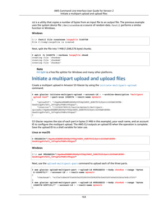 AWS Command Line Interface User Guide for Version 2
Initiate a multipart upload and upload ﬁles
dd is a utility that copies a number of bytes from an input ﬁle to an output ﬁle. The previous example
uses the system device ﬁle /dev/urandom as a source of random data. fsutil performs a similar
function in Windows.
Windows
C:> fsutil file createnew largefile 3145728
File C:templargefile is created
Next, split the ﬁle into 1 MiB (1,048,576 byte) chunks.
$ split -b 1048576 --verbose largefile chunk
creating file `chunkaa'
creating file `chunkab'
creating file `chunkac'
Note
HJ-Split is a free ﬁle splitter for Windows and many other platforms.
Initiate a multipart upload and upload ﬁles
Create a multipart upload in Amazon S3 Glacier by using the initiate-multipart-upload
command.
$ aws glacier initiate-multipart-upload --account-id - --archive-description "multipart
upload test" --part-size 1048576 --vault-name myvault
{
"uploadId": "19gaRezEXAMPLES6Ry5YYdqthHOC_kGRCT03L9yetr220UmPtBYKk-
OssZtLqyFu7sY1_lR7vgFuJV6NtcV5zpsJ",
"location": "/123456789012/vaults/myvault/multipart-
uploads/19gaRezEXAMPLES6Ry5YYdqthHOC_kGRCT03L9yetr220UmPtBYKk-
OssZtLqyFu7sY1_lR7vgFuJV6NtcV5zpsJ"
}
S3 Glacier requires the size of each part in bytes (1 MiB in this example), your vault name, and an account
ID to conﬁgure the multipart upload. The AWS CLI outputs an upload ID when the operation is complete.
Save the upload ID to a shell variable for later use.
Linux or macOS
$ UPLOADID="19gaRezEXAMPLES6Ry5YYdqthHOC_kGRCT03L9yetr220UmPtBYKk-
OssZtLqyFu7sY1_lR7vgFuJV6NtcV5zpsJ"
Windows
C:> set UPLOADID="19gaRezEXAMPLES6Ry5YYdqthHOC_kGRCT03L9yetr220UmPtBYKk-
OssZtLqyFu7sY1_lR7vgFuJV6NtcV5zpsJ"
Next, use the upload-multipart-part command to upload each of the three parts.
$ aws glacier upload-multipart-part --upload-id $UPLOADID --body chunkaa --range 'bytes
0-1048575/*' --account-id - --vault-name myvault
{
"checksum": "e1f2a7cd6e047fa606fe2f0280350f69b9f8cfa602097a9a026360a7edc1f553"
}
$ aws glacier upload-multipart-part --upload-id $UPLOADID --body chunkab --range 'bytes
1048576-2097151/*' --account-id - --vault-name myvault
{
163
 
