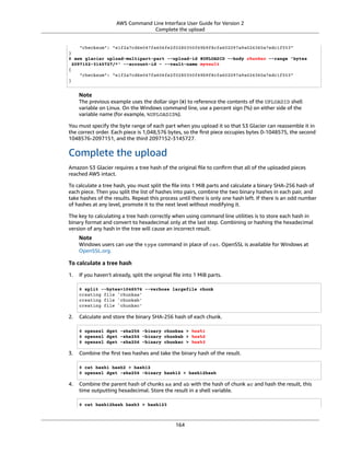 AWS Command Line Interface User Guide for Version 2
Complete the upload
"checksum": "e1f2a7cd6e047fa606fe2f0280350f69b9f8cfa602097a9a026360a7edc1f553"
}
$ aws glacier upload-multipart-part --upload-id $UPLOADID --body chunkac --range 'bytes
2097152-3145727/*' --account-id - --vault-name myvault
{
"checksum": "e1f2a7cd6e047fa606fe2f0280350f69b9f8cfa602097a9a026360a7edc1f553"
}
Note
The previous example uses the dollar sign ($) to reference the contents of the UPLOADID shell
variable on Linux. On the Windows command line, use a percent sign (%) on either side of the
variable name (for example, %UPLOADID%).
You must specify the byte range of each part when you upload it so that S3 Glacier can reassemble it in
the correct order. Each piece is 1,048,576 bytes, so the ﬁrst piece occupies bytes 0-1048575, the second
1048576-2097151, and the third 2097152-3145727.
Complete the upload
Amazon S3 Glacier requires a tree hash of the original ﬁle to conﬁrm that all of the uploaded pieces
reached AWS intact.
To calculate a tree hash, you must split the ﬁle into 1 MiB parts and calculate a binary SHA-256 hash of
each piece. Then you split the list of hashes into pairs, combine the two binary hashes in each pair, and
take hashes of the results. Repeat this process until there is only one hash left. If there is an odd number
of hashes at any level, promote it to the next level without modifying it.
The key to calculating a tree hash correctly when using command line utilities is to store each hash in
binary format and convert to hexadecimal only at the last step. Combining or hashing the hexadecimal
version of any hash in the tree will cause an incorrect result.
Note
Windows users can use the type command in place of cat. OpenSSL is available for Windows at
OpenSSL.org.
To calculate a tree hash
1. If you haven't already, split the original ﬁle into 1 MiB parts.
$ split --bytes=1048576 --verbose largefile chunk
creating file `chunkaa'
creating file `chunkab'
creating file `chunkac'
2. Calculate and store the binary SHA-256 hash of each chunk.
$ openssl dgst -sha256 -binary chunkaa > hash1
$ openssl dgst -sha256 -binary chunkab > hash2
$ openssl dgst -sha256 -binary chunkac > hash3
3. Combine the ﬁrst two hashes and take the binary hash of the result.
$ cat hash1 hash2 > hash12
$ openssl dgst -sha256 -binary hash12 > hash12hash
4. Combine the parent hash of chunks aa and ab with the hash of chunk ac and hash the result, this
time outputting hexadecimal. Store the result in a shell variable.
$ cat hash12hash hash3 > hash123
164
 