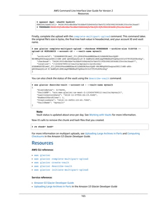 AWS Command Line Interface User Guide for Version 2
Resources
$ openssl dgst -sha256 hash123
SHA256(hash123)= 9628195fcdbcbbe76cdde932d4646fa7de5f219fb39823836d81f0cc0e18aa67
$ TREEHASH=9628195fcdbcbbe76cdde932d4646fa7de5f219fb39823836d81f0cc0e18aa67
Finally, complete the upload with the complete-multipart-upload command. This command takes
the original ﬁle's size in bytes, the ﬁnal tree hash value in hexadecimal, and your account ID and vault
name.
$ aws glacier complete-multipart-upload --checksum $TREEHASH --archive-size 3145728 --
upload-id $UPLOADID --account-id - --vault-name myvault
{
"archiveId": "d3AbWhE0YE1m6f_fI1jPG82F8xzbMEEZmrAlLGAAONJAzo5QdP-
N83MKqd96Unspoa5H5lItWX-sK8-QS0ZhwsyGiu9-R-kwWUyS1dSBlmgPPWkEbeFfqDSav053rU7FvVLHfRc6hg",
"checksum": "9628195fcdbcbbe76cdde932d4646fa7de5f219fb39823836d81f0cc0e18aa67",
"location": "/123456789012/vaults/myvault/archives/
d3AbWhE0YE1m6f_fI1jPG82F8xzbMEEZmrAlLGAAONJAzo5QdP-N83MKqd96Unspoa5H5lItWX-sK8-
QS0ZhwsyGiu9-R-kwWUyS1dSBlmgPPWkEbeFfqDSav053rU7FvVLHfRc6hg"
}
You can also check the status of the vault using the describe-vault command.
$ aws glacier describe-vault --account-id - --vault-name myvault
{
"SizeInBytes": 3178496,
"VaultARN": "arn:aws:glacier:us-west-2:123456789012:vaults/myvault",
"LastInventoryDate": "2018-12-07T00:26:19.028Z",
"NumberOfArchives": 1,
"CreationDate": "2018-12-06T21:23:45.708Z",
"VaultName": "myvault"
}
Note
Vault status is updated about once per day. See Working with Vaults for more information.
Now it's safe to remove the chunk and hash ﬁles that you created.
$ rm chunk* hash*
For more information on multipart uploads, see Uploading Large Archives in Parts and Computing
Checksums in the Amazon S3 Glacier Developer Guide.
Resources
AWS CLI reference:
• aws glacier
• aws glacier complete-multipart-upload
• aws glacier create-vault
• aws glacier describe-vault
• aws glacier initiate-multipart-upload
Service reference:
• Amazon S3 Glacier Developer Guide
• Uploading Large Archives in Parts in the Amazon S3 Glacier Developer Guide
165
 