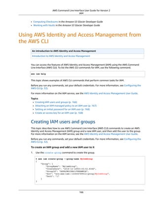 AWS Command Line Interface User Guide for Version 2
IAM
• Computing Checksums in the Amazon S3 Glacier Developer Guide
• Working with Vaults in the Amazon S3 Glacier Developer Guide
Using AWS Identity and Access Management from
the AWS CLI
An introduction to AWS Identity and Access Management
Introduction to AWS Identity and Access Management
You can access the features of AWS Identity and Access Management (IAM) using the AWS Command
Line Interface (AWS CLI). To list the AWS CLI commands for IAM, use the following command.
aws iam help
This topic shows examples of AWS CLI commands that perform common tasks for IAM.
Before you run any commands, set your default credentials. For more information, see Conﬁguring the
AWS CLI (p. 32).
For more information on the IAM service, see the AWS Identity and Access Management User Guide.
Topics
• Creating IAM users and groups (p. 166)
• Attaching an IAM managed policy to an IAM user (p. 167)
• Setting an initial password for an IAM user (p. 168)
• Create an access key for an IAM user (p. 168)
Creating IAM users and groups
This topic describes how to use AWS Command Line Interface (AWS CLI) commands to create an AWS
Identity and Access Management (IAM) group and a new IAM user, and then add the user to the group.
For more information on the IAM service, see the AWS Identity and Access Management User Guide.
Before you run any commands, set your default credentials. For more information, see Conﬁguring the
AWS CLI (p. 32).
To create an IAM group and add a new IAM user to it
1. Use the create-group command to create the group.
$ aws iam create-group --group-name MyIamGroup
{
"Group": {
"GroupName": "MyIamGroup",
"CreateDate": "2018-12-14T03:03:52.834Z",
"GroupId": "AGPAJNUJ2W4IJVEXAMPLE",
"Arn": "arn:aws:iam::123456789012:group/MyIamGroup",
"Path": "/"
}
}
166
 