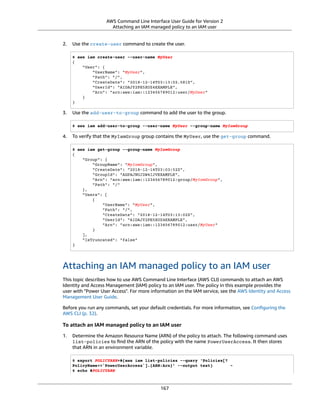 AWS Command Line Interface User Guide for Version 2
Attaching an IAM managed policy to an IAM user
2. Use the create-user command to create the user.
$ aws iam create-user --user-name MyUser
{
"User": {
"UserName": "MyUser",
"Path": "/",
"CreateDate": "2018-12-14T03:13:02.581Z",
"UserId": "AIDAJY2PE5XUZ4EXAMPLE",
"Arn": "arn:aws:iam::123456789012:user/MyUser"
}
}
3. Use the add-user-to-group command to add the user to the group.
$ aws iam add-user-to-group --user-name MyUser --group-name MyIamGroup
4. To verify that the MyIamGroup group contains the MyUser, use the get-group command.
$ aws iam get-group --group-name MyIamGroup
{
"Group": {
"GroupName": "MyIamGroup",
"CreateDate": "2018-12-14T03:03:52Z",
"GroupId": "AGPAJNUJ2W4IJVEXAMPLE",
"Arn": "arn:aws:iam::123456789012:group/MyIamGroup",
"Path": "/"
},
"Users": [
{
"UserName": "MyUser",
"Path": "/",
"CreateDate": "2018-12-14T03:13:02Z",
"UserId": "AIDAJY2PE5XUZ4EXAMPLE",
"Arn": "arn:aws:iam::123456789012:user/MyUser"
}
],
"IsTruncated": "false"
}
Attaching an IAM managed policy to an IAM user
This topic describes how to use AWS Command Line Interface (AWS CLI) commands to attach an AWS
Identity and Access Management (IAM) policy to an IAM user. The policy in this example provides the
user with "Power User Access". For more information on the IAM service, see the AWS Identity and Access
Management User Guide.
Before you run any commands, set your default credentials. For more information, see Conﬁguring the
AWS CLI (p. 32).
To attach an IAM managed policy to an IAM user
1. Determine the Amazon Resource Name (ARN) of the policy to attach. The following command uses
list-policies to ﬁnd the ARN of the policy with the name PowerUserAccess. It then stores
that ARN in an environment variable.
$ export POLICYARN=$(aws iam list-policies --query 'Policies[?
PolicyName==`PowerUserAccess`].{ARN:Arn}' --output text) ~
$ echo $POLICYARN
167
 