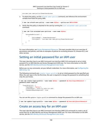 AWS Command Line Interface User Guide for Version 2
Setting an initial password for an IAM user
arn:aws:iam::aws:policy/PowerUserAccess
2. To attach the policy, use the attach-user-policy command, and reference the environment
variable that holds the policy ARN.
$ aws iam attach-user-policy --user-name MyUser --policy-arn $POLICYARN
3. Verify that the policy is attached to the user by running the list-attached-user-policies
command.
$ aws iam list-attached-user-policies --user-name MyUser
{
"AttachedPolicies": [
{
"PolicyName": "PowerUserAccess",
"PolicyArn": "arn:aws:iam::aws:policy/PowerUserAccess"
}
]
}
For more information, see Access Management Resources. This topic provides links to an overview of
permissions and policies, and links to examples of policies for accessing Amazon S3, Amazon EC2, and
other services.
Setting an initial password for an IAM user
This topic describes how to use AWS Command Line Interface (AWS CLI) commands to set an initial
password for an AWS Identity and Access Management( IAM) user. For more information on the IAM
service, see the AWS Identity and Access Management User Guide.
Before you run any commands, set your default credentials. For more information, see Conﬁguring the
AWS CLI (p. 32).
The following command uses create-login-profile to set an initial password on the speciﬁed user.
When the user signs in for the ﬁrst time, the user is required to change the password to something that
only the user knows.
$ aws iam create-login-profile --user-name MyUser --password My!User1Login8P@ssword --
password-reset-required
{
"LoginProfile": {
"UserName": "MyUser",
"CreateDate": "2018-12-14T17:27:18Z",
"PasswordResetRequired": true
}
}
You can use the update-login-profile command to change the password for an IAM user.
$ aws iam update-login-profile --user-name MyUser --password My!User1ADifferentP@ssword
Create an access key for an IAM user
This topic describes how to use AWS Command Line Interface (AWS CLI) commands to create a set of
access keys for an AWS Identity and Access Management (IAM) user. For more information on the IAM
service, see the AWS Identity and Access Management User Guide.
168
 