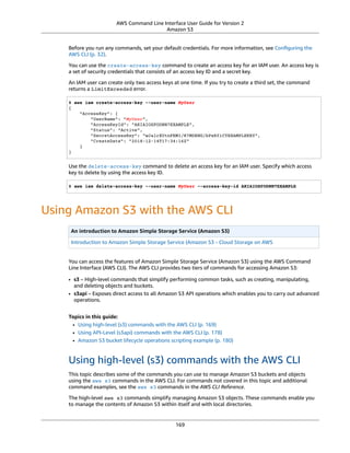 AWS Command Line Interface User Guide for Version 2
Amazon S3
Before you run any commands, set your default credentials. For more information, see Conﬁguring the
AWS CLI (p. 32).
You can use the create-access-key command to create an access key for an IAM user. An access key is
a set of security credentials that consists of an access key ID and a secret key.
An IAM user can create only two access keys at one time. If you try to create a third set, the command
returns a LimitExceeded error.
$ aws iam create-access-key --user-name MyUser
{
"AccessKey": {
"UserName": "MyUser",
"AccessKeyId": "AKIAIOSFODNN7EXAMPLE",
"Status": "Active",
"SecretAccessKey": "wJalrXUtnFEMI/K7MDENG/bPxRfiCYEXAMPLEKEY",
"CreateDate": "2018-12-14T17:34:16Z"
}
}
Use the delete-access-key command to delete an access key for an IAM user. Specify which access
key to delete by using the access key ID.
$ aws iam delete-access-key --user-name MyUser --access-key-id AKIAIOSFODNN7EXAMPLE
Using Amazon S3 with the AWS CLI
An introduction to Amazon Simple Storage Service (Amazon S3)
Introduction to Amazon Simple Storage Service (Amazon S3 - Cloud Storage on AWS
You can access the features of Amazon Simple Storage Service (Amazon S3) using the AWS Command
Line Interface (AWS CLI). The AWS CLI provides two tiers of commands for accessing Amazon S3:
• s3 – High-level commands that simplify performing common tasks, such as creating, manipulating,
and deleting objects and buckets.
• s3api – Exposes direct access to all Amazon S3 API operations which enables you to carry out advanced
operations.
Topics in this guide:
• Using high-level (s3) commands with the AWS CLI (p. 169)
• Using API-Level (s3api) commands with the AWS CLI (p. 178)
• Amazon S3 bucket lifecycle operations scripting example (p. 180)
Using high-level (s3) commands with the AWS CLI
This topic describes some of the commands you can use to manage Amazon S3 buckets and objects
using the aws s3 commands in the AWS CLI. For commands not covered in this topic and additional
command examples, see the aws s3 commands in the AWS CLI Reference.
The high-level aws s3 commands simplify managing Amazon S3 objects. These commands enable you
to manage the contents of Amazon S3 within itself and with local directories.
169
 