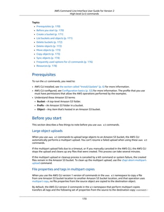 AWS Command Line Interface User Guide for Version 2
High-level (s3) commands
Topics
• Prerequisites (p. 170)
• Before you start (p. 170)
• Create a bucket (p. 171)
• List buckets and objects (p. 171)
• Delete buckets (p. 172)
• Delete objects (p. 172)
• Move objects (p. 173)
• Copy objects (p. 173)
• Sync objects (p. 174)
• Frequently used options for s3 commands (p. 176)
• Resources (p. 178)
Prerequisites
To run the s3 commands, you need to:
• AWS CLI installed, see the section called “Install/Update” (p. 6) for more information.
• AWS CLI conﬁgured, see Conﬁguration basics (p. 32) for more information. The proﬁle that you use
must have permissions that allow the AWS operations performed by the examples.
• Understand these Amazon S3 terms:
• Bucket – A top-level Amazon S3 folder.
• Preﬁx – An Amazon S3 folder in a bucket.
• Object – Any item that's hosted in an Amazon S3 bucket.
Before you start
This section describes a few things to note before you use aws s3 commands.
Large object uploads
When you use aws s3 commands to upload large objects to an Amazon S3 bucket, the AWS CLI
automatically performs a multipart upload. You can't resume a failed upload when using these aws s3
commands.
If the multipart upload fails due to a timeout, or if you manually canceled in the AWS CLI, the AWS CLI
stops the upload and cleans up any ﬁles that were created. This process can take several minutes.
If the multipart upload or cleanup process is canceled by a kill command or system failure, the created
ﬁles remain in the Amazon S3 bucket. To clean up the multipart upload, use the s3api abort-multipart-
upload command.
File properties and tags in multipart copies
When you use the AWS CLI version 1 version of commands in the aws s3 namespace to copy a ﬁle
from one Amazon S3 bucket location to another Amazon S3 bucket location, and that operation uses
multipart copy, no ﬁle properties from the source object are copied to the destination object.
By default, the AWS CLI version 2 commands in the s3 namespace that perform multipart copies
transfers all tags and the following set of properties from the source to the destination copy: content-
170
 