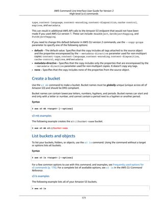 AWS Command Line Interface User Guide for Version 2
High-level (s3) commands
type, content-language, content-encoding, content-disposition, cache-control,
expires, and metadata.
This can result in additional AWS API calls to the Amazon S3 endpoint that would not have been
made if you used AWS CLI version 1. These can include: HeadObject, GetObjectTagging, and
PutObjectTagging.
If you need to change this default behavior in AWS CLI version 2 commands, use the --copy-props
parameter to specify one of the following options:
• default – The default value. Speciﬁes that the copy includes all tags attached to the source object
and the properties encompassed by the --metadata-directive parameter used for non-multipart
copies: content-type, content-language, content-encoding, content-disposition,
cache-control, expires, and metadata.
• metadata-directive – Speciﬁes that the copy includes only the properties that are encompassed by the
--metadata-directive parameter used for non-multipart copies. It doesn't copy any tags.
• none – Speciﬁes that the copy includes none of the properties from the source object.
Create a bucket
Use the s3 mb command to make a bucket. Bucket names must be globally unique (unique across all of
Amazon S3) and should be DNS compliant.
Bucket names can contain lowercase letters, numbers, hyphens, and periods. Bucket names can start and
end only with a letter or number, and cannot contain a period next to a hyphen or another period.
Syntax
$ aws s3 mb <target> [--options]
s3 mb examples
The following example creates the s3://bucket-name bucket.
$ aws s3 mb s3://bucket-name
List buckets and objects
To list your buckets, folders, or objects, use the s3 ls command. Using the command without a target
or options lists all buckets.
Syntax
$ aws s3 ls <target> [--options]
For a few common options to use with this command, and examples, see Frequently used options for
s3 commands (p. 176). For a complete list of available options, see s3 ls in the AWS CLI Command
Reference.
s3 ls examples
The following example lists all of your Amazon S3 buckets.
$ aws s3 ls
171
 