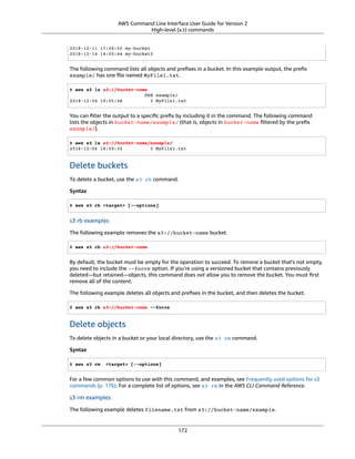 AWS Command Line Interface User Guide for Version 2
High-level (s3) commands
2018-12-11 17:08:50 my-bucket
2018-12-14 14:55:44 my-bucket2
The following command lists all objects and preﬁxes in a bucket. In this example output, the preﬁx
example/ has one ﬁle named MyFile1.txt.
$ aws s3 ls s3://bucket-name
PRE example/
2018-12-04 19:05:48 3 MyFile1.txt
You can ﬁlter the output to a speciﬁc preﬁx by including it in the command. The following command
lists the objects in bucket-name/example/ (that is, objects in bucket-name ﬁltered by the preﬁx
example/).
$ aws s3 ls s3://bucket-name/example/
2018-12-06 18:59:32 3 MyFile1.txt
Delete buckets
To delete a bucket, use the s3 rb command.
Syntax
$ aws s3 rb <target> [--options]
s3 rb examples
The following example removes the s3://bucket-name bucket.
$ aws s3 rb s3://bucket-name
By default, the bucket must be empty for the operation to succeed. To remove a bucket that's not empty,
you need to include the --force option. If you're using a versioned bucket that contains previously
deleted—but retained—objects, this command does not allow you to remove the bucket. You must ﬁrst
remove all of the content.
The following example deletes all objects and preﬁxes in the bucket, and then deletes the bucket.
$ aws s3 rb s3://bucket-name --force
Delete objects
To delete objects in a bucket or your local directory, use the s3 rm command.
Syntax
$ aws s3 rm <target> [--options]
For a few common options to use with this command, and examples, see Frequently used options for s3
commands (p. 176). For a complete list of options, see s3 rm in the AWS CLI Command Reference.
s3 rm examples
The following example deletes filename.txt from s3://bucket-name/example.
172
 