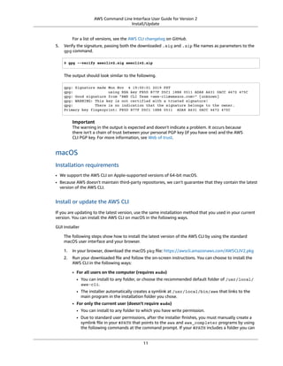 AWS Command Line Interface User Guide for Version 2
Install/Update
For a list of versions, see the AWS CLI changelog on GitHub.
5. Verify the signature, passing both the downloaded .sig and .zip ﬁle names as parameters to the
gpg command.
$ gpg --verify awscliv2.sig awscliv2.zip
The output should look similar to the following.
gpg: Signature made Mon Nov 4 19:00:01 2019 PST
gpg: using RSA key FB5D B77F D5C1 18B8 0511 ADA8 A631 0ACC 4672 475C
gpg: Good signature from "AWS CLI Team <aws-cli@amazon.com>" [unknown]
gpg: WARNING: This key is not certified with a trusted signature!
gpg: There is no indication that the signature belongs to the owner.
Primary key fingerprint: FB5D B77F D5C1 18B8 0511 ADA8 A631 0ACC 4672 475C
Important
The warning in the output is expected and doesn't indicate a problem. It occurs because
there isn't a chain of trust between your personal PGP key (if you have one) and the AWS
CLI PGP key. For more information, see Web of trust.
macOS
Installation requirements
• We support the AWS CLI on Apple-supported versions of 64-bit macOS.
• Because AWS doesn't maintain third-party repositories, we can’t guarantee that they contain the latest
version of the AWS CLI.
Install or update the AWS CLI
If you are updating to the latest version, use the same installation method that you used in your current
version. You can install the AWS CLI on macOS in the following ways.
GUI installer
The following steps show how to install the latest version of the AWS CLI by using the standard
macOS user interface and your browser.
1. In your browser, download the macOS pkg ﬁle: https://awscli.amazonaws.com/AWSCLIV2.pkg
2. Run your downloaded ﬁle and follow the on-screen instructions. You can choose to install the
AWS CLI in the following ways:
• For all users on the computer (requires sudo)
• You can install to any folder, or choose the recommended default folder of /usr/local/
aws-cli.
• The installer automatically creates a symlink at /usr/local/bin/aws that links to the
main program in the installation folder you chose.
• For only the current user (doesn't require sudo)
• You can install to any folder to which you have write permission.
• Due to standard user permissions, after the installer ﬁnishes, you must manually create a
symlink ﬁle in your $PATH that points to the aws and aws_completer programs by using
the following commands at the command prompt. If your $PATH includes a folder you can
11
 