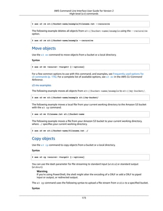AWS Command Line Interface User Guide for Version 2
High-level (s3) commands
$ aws s3 rm s3://bucket-name/example/filename.txt --recursive
The following example deletes all objects from s3://bucket-name/example using the --recursive
option.
$ aws s3 rm s3://bucket-name/example --recursive
Move objects
Use the s3 mv command to move objects from a bucket or a local directory.
Syntax
$ aws s3 mv <source> <target> [--options]
For a few common options to use with this command, and examples, see Frequently used options for
s3 commands (p. 176). For a complete list of available options, see s3 mv in the AWS CLI Command
Reference.
s3 mv examples
The following example moves all objects from s3://bucket-name/example to s3://my-bucket/.
$ aws s3 mv s3://bucket-name/example s3://my-bucket/
The following example moves a local ﬁle from your current working directory to the Amazon S3 bucket
with the s3 cp command.
$ aws s3 mv filename.txt s3://bucket-name
The following example moves a ﬁle from your Amazon S3 bucket to your current working directory,
where ./ speciﬁes your current working directory.
$ aws s3 mv s3://bucket-name/filename.txt ./
Copy objects
Use the s3 cp command to copy objects from a bucket or a local directory.
Syntax
$ aws s3 cp <source> <target> [--options]
You can use the dash parameter for ﬁle streaming to standard input (stdin) or standard output
(stdout).
Warning
If you're using PowerShell, the shell might alter the encoding of a CRLF or add a CRLF to piped
input or output, or redirected output.
The s3 cp command uses the following syntax to upload a ﬁle stream from stdin to a speciﬁed bucket.
Syntax
173
 