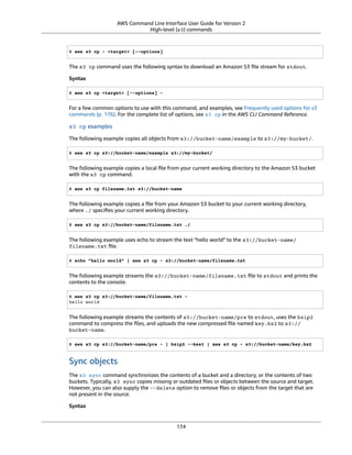 AWS Command Line Interface User Guide for Version 2
High-level (s3) commands
$ aws s3 cp - <target> [--options]
The s3 cp command uses the following syntax to download an Amazon S3 ﬁle stream for stdout.
Syntax
$ aws s3 cp <target> [--options] -
For a few common options to use with this command, and examples, see Frequently used options for s3
commands (p. 176). For the complete list of options, see s3 cp in the AWS CLI Command Reference.
s3 cp examples
The following example copies all objects from s3://bucket-name/example to s3://my-bucket/.
$ aws s3 cp s3://bucket-name/example s3://my-bucket/
The following example copies a local ﬁle from your current working directory to the Amazon S3 bucket
with the s3 cp command.
$ aws s3 cp filename.txt s3://bucket-name
The following example copies a ﬁle from your Amazon S3 bucket to your current working directory,
where ./ speciﬁes your current working directory.
$ aws s3 cp s3://bucket-name/filename.txt ./
The following example uses echo to stream the text "hello world" to the s3://bucket-name/
filename.txt ﬁle.
$ echo "hello world" | aws s3 cp - s3://bucket-name/filename.txt
The following example streams the s3://bucket-name/filename.txt ﬁle to stdout and prints the
contents to the console.
$ aws s3 cp s3://bucket-name/filename.txt -
hello world
The following example streams the contents of s3://bucket-name/pre to stdout, uses the bzip2
command to compress the ﬁles, and uploads the new compressed ﬁle named key.bz2 to s3://
bucket-name.
$ aws s3 cp s3://bucket-name/pre - | bzip2 --best | aws s3 cp - s3://bucket-name/key.bz2
Sync objects
The s3 sync command synchronizes the contents of a bucket and a directory, or the contents of two
buckets. Typically, s3 sync copies missing or outdated ﬁles or objects between the source and target.
However, you can also supply the --delete option to remove ﬁles or objects from the target that are
not present in the source.
Syntax
174
 