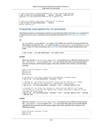 AWS Command Line Interface User Guide for Version 2
High-level (s3) commands
// Sync with delete, excluding MyFile2.rtf - local file is NOT deleted
$ aws s3 sync s3://my-bucket/path . --delete --exclude "./MyFile2.rtf"
download: s3://my-bucket/path/MyFile1.txt to MyFile1.txt
'''
// Sync with delete, local copy of MyFile2.rtf is deleted
$ aws s3 sync s3://my-bucket/path . --delete
delete: MyFile2.rtf
Frequently used options for s3 commands
The following options are frequently used for the commands described in this topic. For a complete list
of options you can use on a command, see the speciﬁc command in the AWS CLI version 2 reference
guide.
acl
s3 sync and s3 cp can use the --acl option. This enables you to set the access permissions for
ﬁles copied to Amazon S3. The --acl option accepts private, public-read, and public-read-
write values. For more information, see Canned ACL in the Amazon Simple Storage Service User
Guide.
$ aws s3 sync . s3://my-bucket/path --acl public-read
exclude
When you use the s3 cp, s3 mv, s3 sync, or s3 rm command, you can ﬁlter the results by using
the --exclude or --include option. The --exclude option sets rules to only exclude objects
from the command, and the options apply in the order speciﬁed. This is shown in the following
example.
Local directory contains 3 files:
MyFile1.txt
MyFile2.rtf
MyFile88.txt
// Exclude all .txt files, resulting in only MyFile2.rtf being copied
$ aws s3 cp . s3://my-bucket/path --exclude "*.txt"
// Exclude all .txt files but include all files with the "MyFile*.txt" format,
resulting in, MyFile1.txt, MyFile2.rtf, MyFile88.txt being copied
$ aws s3 cp . s3://my-bucket/path --exclude "*.txt" --include "MyFile*.txt"
// Exclude all .txt files, but include all files with the "MyFile*.txt" format,
but exclude all files with the "MyFile?.txt" format resulting in, MyFile2.rtf and
MyFile88.txt being copied
$ aws s3 cp . s3://my-bucket/path --exclude "*.txt" --include "MyFile*.txt" --exclude
"MyFile?.txt"
include
When you use the s3 cp, s3 mv, s3 sync, or s3 rm command, you can ﬁlter the results using
the --exclude or --include option. The --include option sets rules to only include objects
speciﬁed for the command, and the options apply in the order speciﬁed. This is shown in the
following example.
Local directory contains 3 files:
MyFile1.txt
MyFile2.rtf
176
 