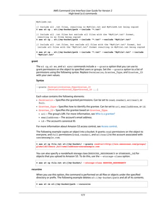 AWS Command Line Interface User Guide for Version 2
High-level (s3) commands
MyFile88.txt
// Include all .txt files, resulting in MyFile1.txt and MyFile88.txt being copied
$ aws s3 cp . s3://my-bucket/path --include "*.txt"
// Include all .txt files but exclude all files with the "MyFile*.txt" format,
resulting in no files being copied
$ aws s3 cp . s3://my-bucket/path --include "*.txt" --exclude "MyFile*.txt"
// Include all .txt files, but exclude all files with the "MyFile*.txt" format, but
include all files with the "MyFile?.txt" format resulting in MyFile1.txt being copied
$ aws s3 cp . s3://my-bucket/path --include "*.txt" --exclude "MyFile*.txt" --include
"MyFile?.txt"
grant
The s3 cp, s3 mv, and s3 sync commands include a --grants option that you can use to
grant permissions on the object to speciﬁed users or groups. Set the --grants option to a list of
permissions using the following syntax. Replace Permission, Grantee_Type, and Grantee_ID
with your own values.
Syntax
--grants Permission=Grantee_Type=Grantee_ID
[Permission=Grantee_Type=Grantee_ID ...]
Each value contains the following elements:
• Permission – Speciﬁes the granted permissions. Can be set to read, readacl, writeacl, or
full.
• Grantee_Type – Speciﬁes how to identify the grantee. Can be set to uri, emailaddress, or id.
• Grantee_ID – Speciﬁes the grantee based on Grantee_Type.
• uri – The group's URI. For more information, see Who is a grantee?
• emailaddress – The account's email address.
• id – The account's canonical ID.
For more information about Amazon S3 access control, see Access control.
The following example copies an object into a bucket. It grants read permissions on the object to
everyone, and full permissions (read, readacl, and writeacl) to the account associated with
user@example.com.
$ aws s3 cp file.txt s3://my-bucket/ --grants read=uri=http://acs.amazonaws.com/groups/
global/AllUsers full=emailaddress=user@example.com
You can also specify a nondefault storage class (REDUCED_REDUNDANCY or STANDARD_IA) for
objects that you upload to Amazon S3. To do this, use the --storage-class option.
$ aws s3 cp file.txt s3://my-bucket/ --storage-class REDUCED_REDUNDANCY
recursive
When you use this option, the command is performed on all ﬁles or objects under the speciﬁed
directory or preﬁx. The following example deletes s3://my-bucket/path and all of its contents.
$ aws s3 rm s3://my-bucket/path --recursive
177
 