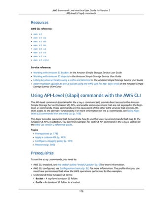 AWS Command Line Interface User Guide for Version 2
API-level (s3 api) commands
Resources
AWS CLI reference:
• aws s3
• aws s3 cp
• aws s3 mb
• aws s3 mv
• aws s3 ls
• aws s3 rb
• aws s3 rm
• aws s3 sync
Service reference:
• Working with Amazon S3 buckets in the Amazon Simple Storage Service User Guide
• Working with Amazon S3 objects in the Amazon Simple Storage Service User Guide
• Listing keys hierarchically using a preﬁx and delimiter in the Amazon Simple Storage Service User Guide
• Abort multipart uploads to an S3 bucket using the AWS SDK for .NET (low-level) in the Amazon Simple
Storage Service User Guide
Using API-Level (s3api) commands with the AWS CLI
The API-level commands (contained in the s3api command set) provide direct access to the Amazon
Simple Storage Service (Amazon S3) APIs, and enable some operations that are not exposed in the high-
level s3 commands. These commands are the equivalent of the other AWS services that provide API-
level access to the services' functionality. For more information on the s3 commands, see Using high-
level (s3) commands with the AWS CLI (p. 169)
This topic provides examples that demonstrate how to use the lower-level commands that map to the
Amazon S3 APIs. In addition, you can ﬁnd examples for each S3 API command in the s3api section of
the AWS CLI version 2 reference guide.
Topics
• Prerequisites (p. 178)
• Apply a custom ACL (p. 179)
• Conﬁgure a logging policy (p. 179)
• Resources (p. 180)
Prerequisites
To run the s3api commands, you need to:
• AWS CLI installed, see the section called “Install/Update” (p. 6) for more information.
• AWS CLI conﬁgured, see Conﬁguration basics (p. 32) for more information. The proﬁle that you use
must have permissions that allow the AWS operations performed by the examples.
• Understand these Amazon S3 terms:
• Bucket – A top-level Amazon S3 folder.
• Preﬁx – An Amazon S3 folder in a bucket.
178
 