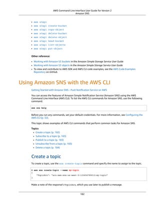 AWS Command Line Interface User Guide for Version 2
Amazon SNS
• aws s3api
• aws s3api create-bucket
• aws s3api copy-object
• aws s3api delete-bucket
• aws s3api delete-object
• aws s3api head-bucket
• aws s3api list-objects
• aws s3api put-object
Other reference:
• Working with Amazon S3 buckets in the Amazon Simple Storage Service User Guide
• Working with Amazon S3 objects in the Amazon Simple Storage Service User Guide
• To view and contribute to AWS SDK and AWS CLI code examples, see the AWS Code Examples
Repository on GitHub.
Using Amazon SNS with the AWS CLI
Getting Started with Amazon SNS - Push Notiﬁcation Service on AWS
You can access the features of Amazon Simple Notiﬁcation Service (Amazon SNS) using the AWS
Command Line Interface (AWS CLI). To list the AWS CLI commands for Amazon SNS, use the following
command.
aws sns help
Before you run any commands, set your default credentials. For more information, see Conﬁguring the
AWS CLI (p. 32).
This topic shows examples of AWS CLI commands that perform common tasks for Amazon SNS.
Topics
• Create a topic (p. 182)
• Subscribe to a topic (p. 183)
• Publish to a topic (p. 183)
• Unsubscribe from a topic (p. 183)
• Delete a topic (p. 184)
Create a topic
To create a topic, use the sns create-topic command and specify the name to assign to the topic.
$ aws sns create-topic --name my-topic
{
"TopicArn": "arn:aws:sns:us-west-2:123456789012:my-topic"
}
Make a note of the response's TopicArn, which you use later to publish a message.
182
 