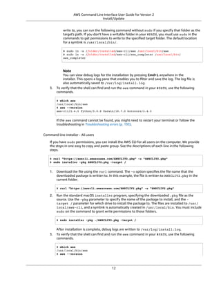 AWS Command Line Interface User Guide for Version 2
Install/Update
write to, you can run the following command without sudo if you specify that folder as the
target's path. If you don't have a writable folder in your $PATH, you must use sudo in the
commands to get permissions to write to the speciﬁed target folder. The default location
for a symlink is /usr/local/bin/.
$ sudo ln -s /folder/installed/aws-cli/aws /usr/local/bin/aws
$ sudo ln -s /folder/installed/aws-cli/aws_completer /usr/local/bin/
aws_completer
Note
You can view debug logs for the installation by pressing Cmd+L anywhere in the
installer. This opens a log pane that enables you to ﬁlter and save the log. The log ﬁle is
also automatically saved to /var/log/install.log.
3. To verify that the shell can ﬁnd and run the aws command in your $PATH, use the following
commands.
$ which aws
/usr/local/bin/aws
$ aws --version
aws-cli/2.4.5 Python/3.8.8 Darwin/18.7.0 botocore/2.4.5
If the aws command cannot be found, you might need to restart your terminal or follow the
troubleshooting in Troubleshooting errors (p. 193).
Command line installer - All users
If you have sudo permissions, you can install the AWS CLI for all users on the computer. We provide
the steps in one easy to copy and paste group. See the descriptions of each line in the following
steps.
$ curl "https://awscli.amazonaws.com/AWSCLIV2.pkg" -o "AWSCLIV2.pkg"
$ sudo installer -pkg AWSCLIV2.pkg -target /
1. Download the ﬁle using the curl command. The -o option speciﬁes the ﬁle name that the
downloaded package is written to. In this example, the ﬁle is written to AWSCLIV2.pkg in the
current folder.
$ curl "https://awscli.amazonaws.com/AWSCLIV2.pkg" -o "AWSCLIV2.pkg"
2. Run the standard macOS installer program, specifying the downloaded .pkg ﬁle as the
source. Use the -pkg parameter to specify the name of the package to install, and the -
target / parameter for which drive to install the package to. The ﬁles are installed to /usr/
local/aws-cli, and a symlink is automatically created in /usr/local/bin. You must include
sudo on the command to grant write permissions to those folders.
$ sudo installer -pkg ./AWSCLIV2.pkg -target /
After installation is complete, debug logs are written to /var/log/install.log.
3. To verify that the shell can ﬁnd and run the aws command in your $PATH, use the following
commands.
$ which aws
/usr/local/bin/aws
$ aws --version
12
 