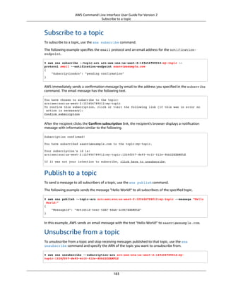 AWS Command Line Interface User Guide for Version 2
Subscribe to a topic
Subscribe to a topic
To subscribe to a topic, use the sns subscribe command.
The following example speciﬁes the email protocol and an email address for the notification-
endpoint.
$ aws sns subscribe --topic-arn arn:aws:sns:us-west-2:123456789012:my-topic --
protocol email --notification-endpoint saanvi@example.com
{
"SubscriptionArn": "pending confirmation"
}
AWS immediately sends a conﬁrmation message by email to the address you speciﬁed in the subscribe
command. The email message has the following text.
You have chosen to subscribe to the topic:
arn:aws:sns:us-west-2:123456789012:my-topic
To confirm this subscription, click or visit the following link (If this was in error no
action is necessary):
Confirm subscription
After the recipient clicks the Conﬁrm subscription link, the recipient's browser displays a notiﬁcation
message with information similar to the following.
Subscription confirmed!
You have subscribed saanvi@example.com to the topic:my-topic.
Your subscription's id is:
arn:aws:sns:us-west-2:123456789012:my-topic:1328f057-de93-4c15-512e-8bb22EXAMPLE
If it was not your intention to subscribe, click here to unsubscribe.
Publish to a topic
To send a message to all subscribers of a topic, use the sns publish command.
The following example sends the message "Hello World!" to all subscribers of the speciﬁed topic.
$ aws sns publish --topic-arn arn:aws:sns:us-west-2:123456789012:my-topic --message "Hello
World!"
{
"MessageId": "4e41661d-5eec-5ddf-8dab-2c867EXAMPLE"
}
In this example, AWS sends an email message with the text "Hello World!" to saanvi@example.com.
Unsubscribe from a topic
To unsubscribe from a topic and stop receiving messages published to that topic, use the sns
unsubscribe command and specify the ARN of the topic you want to unsubscribe from.
$ aws sns unsubscribe --subscription-arn arn:aws:sns:us-west-2:123456789012:my-
topic:1328f057-de93-4c15-512e-8bb22EXAMPLE
183
 
